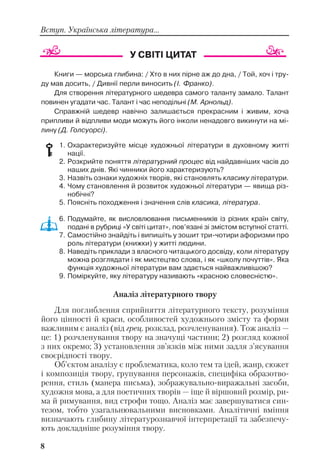 8
Вступ. Українська література...
Книги — морська глибина: / Хто в них пірне аж до дна, / Той, хоч і тру
ду мав досить, / Дивнії перли виносить (І. Франко).
Для створення літературного шедевра самого таланту замало. Талант
повинен угадати час. Талант і час неподільні (М. Арнольд).
Справжній шедевр навічно залишається прекрасним і живим, хоча
припливи й відпливи моди можуть його інколи ненадовго викинути на мі
лину (Д. Голсуорсі).
1. Охарактеризуйте місце художньої літератури в духовному житті
нації.
2. Розкрийте поняття літературний процес від найдавніших часів до
наших днів. Які чинники його характеризують?
3. Назвіть ознаки художніх творів, які становлять класику літератури.
4. Чому становлення й розвиток художньої літератури — явища різ
нобічні?
5. Поясніть походження і значення слів класика, література.
6. Подумайте, як висловлювання письменників із різних країн світу,
подані в рубриці «У світі цитат», пов’язані зі змістом вступної статті.
7. Самостійно знайдіть і випишіть у зошит три чотири афоризми про
роль літератури (книжки) у житті людини.
8. Наведіть приклади з власного читацького досвіду, коли літературу
можна розглядати і як мистецтво слова, і як «школу почуттів». Яка
функція художньої літератури вам здається найважливішою?
9. Поміркуйте, яку літературу називають «красною словесністю».
Аналіз літературного твору
Для поглиблення сприйняття літературного тексту, розуміння
його цінності й краси, особливостей художнього змісту та форми
важливим є аналіз (від грец. розклад, розчленування). Тож аналіз —
це: 1) розчленування твору на значущі частини; 2) розгляд кожної
з них окремо; 3) установлення зв’язків між ними задля з’ясування
своєрідності твору.
Об’єктом аналізу є проблематика, коло тем та ідей, жанр, сюжет
і композиція твору, групування персонажів, специфіка образотво
рення, стиль (манера письма), зображувально виражальні засоби,
художня мова, а для поетичних творів — іще й віршовий розмір, ри
ма й римування, вид строфи тощо. Аналіз має завершуватися син
тезом, тобто узагальнювальними висновками. Аналітичні вміння
визначають глибину літературознавчої інтерпретації та забезпечу
ють докладніше розуміння твору.
 
