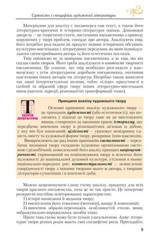 9
Сутність і специфіка художньої літератури
Матеріалом для аналізу є насамперед сам текст, а також його
літературно критичні й історико літературні оцінки. Допоміжні
джерела — це теоретичні статті, листування письменника з приводу
порушених у творі проблем, спогади про автора. Аналізуючи твір,
його потрібно розглядати як продукт певних історичних обставин,
культурно мистецьких і літературних передумов, як вияв індивідуа
льного світосприймання автора та його естетичних поглядів.
Твір оцінюємо не за намірами письменника, а за тим, що він
сказав своїм твором. Його треба аналізувати в контексті творчості
письменника. Це означає, що твір необхідно розглядати у взає
мозв’язку з усім літературним доробком письменника, значними
пам’ятками інших авторів чи літератур. Потрібно також виявляти
так звані інтертекстуальні впливи, тобто «сліди» присутності в
ідейній та образній сфері твору інших літературно мистецьких
явищ (цитати, пародії, різноманітні трансформації тощо).
Можна запропонувати єдину схему аналізу, придатну для всіх
творів красного письменства, хоча це не так просто. Це почергове
розкриття постійно повторюваних характеристик:
1) історії написання й видання твору;
2) висвітлення його тематики (мотивів), жанру й композиції;
3) вивчення образів персонажів, особливостей стилю, мови,
зображувально виражальних засобів тощо.
Проте така схема може бути тільки узагальненою. Адже літера
турні твори різних родів мають свої специфічні риси. Пригадайте,
Основні принципи аналізу художнього твору —
це принципи художності (або естетичності), що по
лягають у підході до твору саме як до мистецького
явища, створеного за законами краси; історизму, що
передбачає вивчення твору в різноманітних зв’язках із добою,
у яку він був написаний; цілісності — ураховує невідривну єд
ність змісту та художньої форми твору, розкриває їхню взаємодію.
Виокремлюють ще ряд інших принципів: системності — перед
бачає визнання твору складною художньо організованою систе
мою і різнобічний, комплексний його аналіз; принцип націоцент
ричності, спрямований на поціновування твору в аспектах його
належності до національної духовної культури, утілення в ньому
національно народних рис; контекстуальності — осмислення
спорідненості твору з іншими творами цього ж автора, з творами
літераторів сучасників і в контексті доби.
Принципи аналізу художнього твору
 