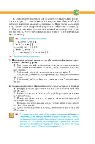 101
1. При всьому бажанні ми не зможемо цього літа поїха-
ти на море. 2. Незважаючи на засушливе літо, в області
зібрали високий урожай зернових. 3. При своїй молодості
він, проте, мав спортивні перемоги світового масштабу.
4. Степан, незважаючи на мовчазний характер, виступив
на зборах. 5. Усупереч сподіванням матері, я не вступив до
медінституту.
146. Складіть речення за схемами.
1. Хоч ( ), та [ ].
2. Хай ( ), але [ ].
3. Дарма що ( ), а [ ].
4. Хоч ( ), зате [ ].
5. [ ], незважаючи на те що ( ).
147. Виконайте тестові завдання.
1. Ïðàâèëüíî íàçâàíî ñïîëó÷í³ çàñîáè ñêëàäíîï³äðÿäíîãî äîïó-
ñòîâîãî ðå÷åííÿ ó ðÿäó
А Хоч, дарма що, хай, незважаючи на те що, всупереч тому що.
Б Хоч (хоча), незважаючи на те що, якби, всупереч тому що,
хай (нехай).
В Хай, нехай, хоч, щоб, незважаючи на те що, коли б.
Г Хай, нехай, хоч (хоча), всупереч тому що, якщо, незважаючи
на те що.
Д Хай (нехай), скільки б не, хоч (хоча), як, коли б, незважаючи
на що.
2. Ñêëàäíîï³äðÿäíèì ç ï³äðÿäíîþ äîïóñòîâîþ ÷àñòèíîþ º ðå÷åííÿ
А Настрій у нього був такий, що він хотів обняти весь світ
(О. Десняк).
Б Вічність – це коли і після тебе зорі будуть падати в жита
(І. Світличний).
В Нехай іще зима, але я чую, чую в снігах квіток солодкий
аромат (В. Сосюра).
Г Правда, від поля лунали якісь голоси, щось промовляли
(М. Коцюбинський).
Д Довго співали дівчата й хлопці, незважаючи на пізній час
(З часопису).
148. Посперечалися двоє учнів. Один вважав, що речення «Хоч мороз
і припікає, зате комарів немає» (Народна творчість) – склад-
нопідрядне з підрядною обставинною допустовою частиною. Інший
доводив, що це речення складносурядне, оскільки його частини
з’єднуються за допомогою сурядного сполучника зате. На чиєму
боці правда і чому? (Наведіть свої аргументи).
 