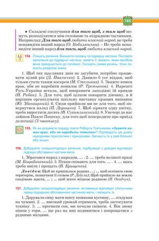 105
 Складені сполучники для того щоб, з тим щоб мо-
жуть розподілятися між головною та підрядною частинами.
Наприклад: Для того щоб любити власний народ, не треба
ненавидіти інший народ (О. Кобилянська). – Не треба нена-
видіти інший народ для того, щоб любити власний народ.
154. Спишіть речення. Визначте головну та підрядну частини. Поставте
запитання до підрядної частини, назвіть її, вкажіть, яким засобом
вона приєднується до головної. Складіть схеми речень. Усно по-
ясніть розділові знаки.
1. Щоб тих щасливих днів не загубити, потрібно працю-
вати цілий рік (Д. Павличко). 2. Данило б усе віддав, щоб
тільки стати таким косарем (М. Стельмах). 3. Зважте кожен
крок, аби не наробити помилок (Р. Третьяков). 4. Нарешті
Русь-Україна встала, щоб виправити заподіяні їй кривди
(Н. Рибак). 5. Для того, щоб цілком покорити дівчину, я й
вирішив організувати шкільну виставку кращих вишивок
(Ю. Збанацький). 6. Сюди прийшли ми не для того, щоб по-
вернутися назад (П. Дорошко). 7. Щоб зірвати одну квітку,
треба виростити десять (В. Сухомлинський). 8. Увечері до нас
зайшов Павло Попеску, для того щоб попередити про приїзд
делегації (З часопису).
155. Як ви розумієте пораду поета Роберта Третьякова «Зважте ко-
жен крок, аби не наробити помилок»? Підтвердіть цю думку
народними прислів’ями і приказками. Запишіть їх у свій блокнот
або зошит.
156. Добудуйте складнопідрядні речення, підібравши з довідки відповідні
підрядні обставинні частини мети.
1. Збратався народ з народом, … . 2. … треба великої праці
(М. Коцюбинський). 3. Птахи співають для того, … . 4. … щось
треба вміти і прощать (В. Крищенко).
Довідка: Ùîá íå êðèøèëàñÿ ðîäèíà ...; … ùîá îñï³âàòè ñâîþ
òåðèòîð³þ, ïîçíà÷èòè ¿¿ ñï³âîì (Р. Дідула); Ùîá ïðèéøëî íà çåìëþ
ñïîä³âàíå ùàñòÿ, … ; … ùîá æèòè ì³öíîþ ðîäèíîþ (П. Осадчук).
157. Добудуйте складнопідрядні речення, вставивши відповідні сполучники
перед підрядною обставинною частиною мети, і запишіть їх.
1. Дарувала сину мати шиту шовками хустину, … згадував
на чужині. 2. … високий урожай отримати, треба застосувати
техніку. 3. … прогнати сон, ми почали співати. 4. Він знову
пішов у гори, … ще раз на них подивитися і попрощатися з
рідними місцями.
 