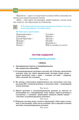 110
Перевtсло – джгут зі скрученої соломи (стебел пшениці чи
жита) для перев’язування снопів.
Дsдух – сніп жита чи пшениці, який ставили у куток хати
(на покутті, під образами) на Святвечір.
ІІ. Як мовою українською і мовою румунською вітаються і як на при-
вітання відповідають на Різдвяні свята?
ІІІ. Перекладіть рідною мовою.
Першомeченик – Голубцs –
Святвtчір – Пtчиво –
Різдвj Христjве – Лfсощі –
Йордfн – Піснbй –
Вертtп – Перевtсло –
Калfч – Йтb в гостbну (у гості) –
ТЕСТОВІ ЗАВДАННЯ
Складнопідрядне речення
І рівень
● Альтернативні тести зі стверджувальною
або заперечною відповіддю
1. Ñêëàäíîï³äðÿäíîìó ðå÷åííþ âëàñòèâ³ äâ³ é á³ëüøå ãðàìàòè÷íî
çàëåæí³ îäíà â³ä îäíî¿ ïðåäèêàòèâí³ ÷àñòèíè (³íøà íàçâà –
ïðîñò³ ðå÷åííÿ), îäíà ç ÿêèõ – ãîëîâíà, âñ³ ³íø³ – ï³äðÿäí³,
òîáòî çàëåæí³ â³ä ãîëîâíî¿.
Так чи ні.
2. ßê â³äîìî, ñïîëó÷íèêè â³äð³çíÿþòüñÿ â³ä ñïîëó÷íèõ ñë³â òèì,
ùî âîíè ÍÅ º ÷ëåíàìè ðå÷åííÿ, à ñïîëó÷í³ ñëîâà – ïîâíîïðàâí³
÷ëåíè ðå÷åííÿ.
Так чи ні.
3. Ïðîñò³ ðå÷åííÿ â ñêëàäíîï³äðÿäíîìó ðå÷åíí³ çà çì³ñòîì òà
³íòîíàö³éíî íå º çàâåðøåíèìè, òîìó òåðì³í «ïðîñòå ðå÷åííÿ â
ñêëàäíîìó» º óìîâíèì. Äîö³ëüí³øå âæèâàòè ³íøèé òåðì³í –
«÷àñòèíà ñêëàäíîï³äðÿäíîãî ðå÷åííÿ».
Так чи ні.
4. Ï³äðÿäíà ÷àñòèíà ìîæå ñòîÿòè â ïðåïîçèö³¿, òîáòî ïåðåä ãîëîâ-
íîþ, â ïîñòïîçèö³¿, òîáòî ï³ñëÿ ãîëîâíî¿, àáî â ñåðåäèí³ ãîëîâíî¿
÷àñòèíè ñêëàäíîï³äðÿäíîãî ðå÷åííÿ.
Так чи ні.
 