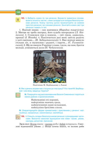 132
185. І. Виберіть кожен по три речення. Визначте граматичні основи,
вкажіть кількість частин, з яких складається складне безсполучни-
кове речення. Кожну частину (усно) проаналізуйте за схемою
простого речення і за членами речення. Зачитайте кожен свої три
речення і назвіть їх тип.
1. Навчай інших – сам навчишся (Народна творчість).
2. Митцю не треба нагород, його судьба нагородила (Л. Кос-
тенко). 3. Сушилося сіно в покосах, – світ сіном, здавалось,
пропах! (І. Нехода). 4. Пам’ятається досі мені: квітла радість
у хаті святкова… (В. Забаштанський). 5. Вже відтоді минуло
стільки літ, я скуштував і радості, і скрути… (С. Голованів-
ський). 6. Ще не вмерла України і слава, і воля, ще нам, браття
молодії, усміхнеться доля (П. Чубинський).
Пам’ятник М. Вербицькому у Львові
ІІ. Яке з речень вправи має стосунок до ілюстрації? Хто такий М. Вербиць-
кий і чим йому завдячує Україна?
ІІІ. Поміркуйте над висловлюванням Василя Симоненка і поділіться
своєю думкою з однокласниками.
Найогидніші очі порожні,
найгрізніше мовчить гроза,
найнікчемніші дурні вельможні,
найпідліша брехлива сльоза.
ІV. Охарактеризуйте форми прикметників і прислівників у реченні: най-
огидніші, найгрізніше, найнікчемніші, найпідліша.
186. І. Спишіть складні безсполучникові речення з різнорідними части-
нами. Визначте смислові відношення між ними: часові, умови,
наслідку, допустові, причинові.
Зразок: Хочеш юшки – налови риби і додай петрушки. Ñìèñ-
ëîâ³ â³äíîøåííÿ óìîâè: // ßêùî õî÷åø þøêè, òî íàëîâè ðèáè
 