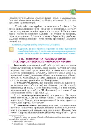 133
³ äîäàé ïåòðóøêè. Лінощі не швидко йдуть – злидні їх наздоженуть.
Ñìèñëîâ³ â³äíîøåííÿ íàñë³äêó: // Ë³íîù³ íå øâèäêî éäóòü, òàê
ùî çëèäí³ ¿õ íàçäîæåíóòü.
1. У дні сівби одна турбота: не спинилася б робота. 2. За
двома зайцями поженешся – жодного не спіймаєш. 3. До часу
глечик воду носить: прийде пора – він із двора. 4. Не настане
весна – дерево не розквітне. 5. Життя – як стерня1
: не пройдеш,
ноги не вколовши. 6. Ідеш в гостину – бери хліб у торбину.
7. Хочеш стати заможним2
– будь у праці проворним3
(Народна
творчість).
ІІ. Поясніть розділові знаки у всіх реченнях цієї вправи.
ІІІ. Доберіть до трьох прислів’їв і приказок (на вибір) відповідники
з рідної мови і зачитайте їх у класі: один учень наводить вислів пози-
тивного змісту, а другий – негативного. Чи знадобився вам словник?
§ 35. ІНТОНАЦІЯ ТА РОЗДІЛОВІ ЗНАКИ
У СКЛАДНОМУ БЕЗСПОЛУЧНИКОВОМУ РЕЧЕННІ
Інтонація – основний засіб зв’язку частин складного
безсполучникового речення. Вона з’єднує частини речення
в єдине смислове і граматичне ціле, а також передає різні
змістові відношення: єднальні, зіставно-протиставні,
причинові, часові, умовно-наслідкові, причиново-наслідкові,
допустові, пояснювальні. Тому інтонація у складному без-
сполучниковому реченні може бути різною:
1) перелічувальною, що виражає єднальні відношен-
ня (одночасності або часової послідовності подій, явищ),
наприклад: Я знаю, // мова мамина свята, // в ній вічний,
незнищенний дух свободи (М. Адаменко). – Я знаю, // що
мова мамина свята, // що в ній …;
2) зіставно-протиставною, наприклад: Від меча
рана загоїться, // (а) від лихого слова – ніколи (Народна
творчість). Думав, доля зустрінеться // (а, але, проте) –
спіткалося горе (Т. Шевченко);
3) пояснювальною, яка розкриває зміст якогось члена
речення, найчастіше присудка, виражає з’ясувальні, причи-
нові і пояснювальні відношення, наприклад: Кажуть: (що
саме?) // дерево міцне корінням (Народна творчість). Гроза
1
Стернz – поле, на якому зібрані хлібні рослини й залишилися лише
зрізані біля кореня їх стебла.
2
Замjжний – багатий.
3
Провjрний – рухливий, нелінивий.
 