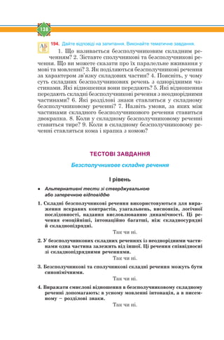138
194. Дайте відповіді на запитання. Виконайте тематичне завдання.
1. Що називається безсполучниковим складним ре-
ченням? 2. Зіставте сполучникові та безсполучникові ре-
чення. Що ви можете сказати про їх паралельне вживання у
мові та мовленні? 3. Як поділяються безсполучникові речення
за характером зв’язку складових частин? 4. Поясніть, у чому
суть складних безсполучникових речень з однорідними ча-
стинами. Які відношення вони передають? 5. Які відношення
передають складні безсполучникові речення з неоднорідними
частинами? 6. Які розділові знаки ставляться у складному
безсполучниковому реченні? 7. Назвіть умови, за яких між
частинами складного безсполучникового речення ставиться
двокрапка. 8. Коли у складному безсполучниковому реченні
ставиться тире? 9. Коли в складному безсполучниковому ре-
ченні ставляться кома і крапка з комою?
ТЕСТОВІ ЗАВДАННЯ
Безсполучникове складне речення
І рівень
● Альтернативні тести зі стверджувальною
або заперечною відповіддю
1. Ñêëàäí³ áåçñïîëó÷íèêîâ³ ðå÷åííÿ âèêîðèñòîâóþòüñÿ äëÿ âèðà-
æåííÿ ÿñêðàâèõ êîíòðàñò³â, óçàãàëüíåíü, âèñíîâê³â, ëîã³÷íî¿
ïîñë³äîâíîñò³, íàäàííÿ âèñëîâëþâàííþ äèíàì³÷íîñò³. Ö³ ðå-
÷åííÿ åìîö³éí³ø³, ³íòîíàö³éíî áàãàòø³, í³æ ñêëàäíîñóðÿäí³
é ñêëàäíîï³äðÿäí³.
Так чи ні.
2. Ó áåçñïîëó÷íèêîâèõ ñêëàäíèõ ðå÷åííÿõ ³ç íåîäíîð³äíèìè ÷àñòè-
íàìè îäíà ÷àñòèíà çàëåæèòü â³ä ³íøî¿. Ö³ ðå÷åííÿ ñï³ââ³äíîñí³
ç³ ñêëàäíîï³äðÿäíèìè ðå÷åííÿìè.
Так чи ні.
3. Áåçñïîëó÷íèêîâ³ òà ñïîëó÷íèêîâ³ ñêëàäí³ ðå÷åííÿ ìîæóòü áóòè
ñèíîí³ì³÷íèìè.
Так чи ні.
4. Âèðàæàòè ñìèñëîâ³ â³äíîøåííÿ â áåçñïîëó÷íèêîâîìó ñêëàäíîìó
ðå÷åíí³ äîïîìàãàþòü: â óñíîìó ìîâëåíí³ ³íòîíàö³ÿ, à â ïèñåì-
íîìó – ðîçä³ëîâ³ çíàêè.
Так чи ні.
 