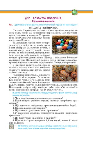 143
§ 37. РОЗВИТОК МОВЛЕННЯ
Складання діалогів
197. І. Дайте визначення діалога. Прочитайте текст. Про що він вам нагадує?
ПИСАНКА І КРАШАНКА
Писанка і крашанка – символи вшанування могутнього
бога Рода, який, за народними переказами, має здатність
перевтілюватися в сокола. У предко-
вічні часи Сокіл-Род зніс яйце, з якого
народився Всесвіт.
За легендою, однієї дуже суворої
зими люди забрали до своїх осель
і там відігріли замерзлих птахів, а
навесні випустили їх у вирій. Звідти
птахи, не забарившись, повернулися.
А на крилах своїх разом із чарівною
весною принесли дивні яєчка. Відтоді з приходом Великого
весняного дня (Великодня) почали люди писати (розмальо-
вувати) писанки – символ народження, Сонця, воскресіння.
У писанці нібито зосереджена
чарівна магічна сила, яка наділена
здатністю приносити добро, щастя,
любов і достаток.
Крашанки фарбували, використо-
вуючи різні природні барвники.
Крашанка червоного кольору при-
свячувалася богові Сонця й означала
радість життя. Жовтий колір присвячувався Місяцю й зіркам.
Блакитний колір – небу, повітрю, тобто здоров’ю; зелений –
весні, воскресінню природи (За В. Войтовичем).
ІІ. Дайте відповіді на запитання. Побудуйте діалог у формі запитань і від-
повідей за текстом.
1. Чим відрізняється писанка від крашанки?
2. Коли пишуть (розмальовують) писанки і фарбують кра-
шанки?
3. Що нового ви довідались про язичницького бога Рода?
4. Про що розповідає легенда?
5. Що символізують писанки і крашанки?
6. У що вірили українці, розписуючи писанки і фарбуючи
крашанки?
7. Як фарбували крашанки в давнину?
8. Що символізували червоний, блакитний, жовтий і зеле-
ний кольори?
ІІІ. Знайдіть в інтернеті ширші відповіді на запитання, які вас заціка-
вили, поділіться новими знаннями з однокласниками.
 