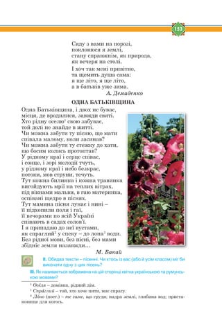 153
Сяду з вами на порозі,
поклонюся я землі,
стану справжнім, як природа,
як вечеря на столі.
І хоч так мені привітно,
та щемить душа сама:
я ще літо, я ще літо,
а в батьків уже зима.
À. Äåìèäåíêî
ОДНА БАТЬКІВЩИНА
Одна Батьківщина, і двох не буває,
місця, де вродилися, завжди святі.
Хто рідну оселю1
свою забуває,
той долі не знайде в житті.
Чи можна забути ту пісню, що мати
співала малому, коли засинав?
Чи можна забути ту стежку до хати,
що босим колись протоптав?
У рідному краї і серце співає,
і сонце, і зорі мелодії тчуть,
у рідному краї і небо безкрає,
потоки, мов струни, течуть.
Тут кожна билинка і кожна травинка
вигойдують мрії на теплих вітрах,
під вікнами мальви, в гаю материнка,
оспівані щедро в піснях.
Тут мамина пісня лунає і нині –
її підхопили поля і гаї,
її вечорами по всій Україні
співають в садах солов’ї.
І я припадаю до неї вустами,
як спраглий2
у спеку – до лона3
води.
Без рідної мови, без пісні, без мами
збідніє земля назавжди…
Ì. Áàêàé
ІІ. Обидва тексти – пісенні. Чи хтось із вас (або й усім класом) міг би
виконати одну з цих пісень?
ІІІ. Як називається зображена на цій сторінці квітка українською та румунсь-
кою мовами?
1
Осtля – домівка, рідний дім.
1
Спрfглий – той, хто хоче пити, має спрагу.
2
Лjно (поет.) – те саме, що груди; надра землі, глибина вод; приста-
новище для когось.
 