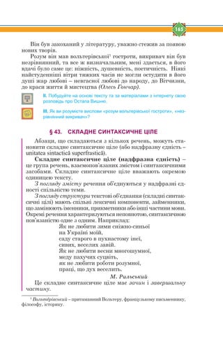 165
Він був закоханий у літературу, уважно стежив за появою
нових творів.
Розум він мав вольтерівської1
гостроти, викривач він був
незрівнянний, та все ж визначальним, мені здається, в його
вдачі було саме це: ніжність, душевність, поетичність. Ніякі
найстуденніші вітри тяжких часів не могли остудити в його
душі жар любові – невгасної любові до народу, до Вітчизни,
до краси життя й мистецтва (Олесь Гончар).
ІІ. Побудуйте на основі тексту та за матеріалами з інтернету свою
розповідь про Остапа Вишню.
ІІІ. Як ви розумієте вислови «розум вольтерівської гостроти», «нез-
рівнянний викривач»?
§ 43. СКЛАДНЕ СИНТАКСИЧНЕ ЦІЛЕ
Абзаци, що складаються з кількох речень, можуть ста-
новити складне синтаксичне ціле (або надфразну єдність –
unitatea sintactică superfrastică).
Складне синтаксичне ціле (надфразна єдність) –
це група речень, взаємопов’язаних змістом і синтаксичними
засобами. Складне синтаксичне ціле вважають окремою
одиницею тексту.
З погляду змісту речення об’єднуються у надфразні єд-
ності спільністю теми.
З погляду структури текстові об’єднання (складні синтак-
сичні цілі) мають спільні лексичні компоненти, займенники,
що замінюють іменники, прикметники або інші частини мови.
Окремі речення характеризуються неповнотою, синтаксичною
пов’язаністю одне з одним. Наприклад:
Як не любити зими сніжно-синьої
на Україні моїй,
саду старого в пухнастому інеї,
сивих, веселих завій.
Як не любити весни многошумної,
меду пахучих суцвіть,
як не любити роботи розумної,
праці, що дух веселить.
Ì. Ðèëüñüêèé
Це складне синтаксичне ціле має зачин і завершальну
частину.
1
Вольтtрівський – притаманний Вольтеру, французькому письменнику,
філософу, історику.
 