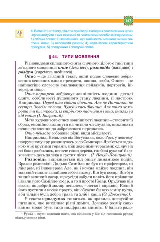 167
ІІ. Випишіть з тексту два-три приклади складних синтаксичних цілих
і проаналізуйте в них лексичні та синтаксичні засоби зв’язку речень:
1) спільні слова; 2) займенники, що замінюють іменники чи інші ча-
стини мови; 3) неповнота речень; 4) видо-часові характеристики
присудків; 5) сполучники і сполучні слова.
§ 44. ТИПИ МОВЛЕННЯ
Різновидами складного синтаксичного цілого є такі типи
зв’язного мовлення: опис (descriere), розповідь (naraţiune) і
роздум (cugetarea meditarea).
Опис – це зв’язний текст, який подає словесне зобра-
ження основних ознак предмета, явища, особи. Описи – це
найчастіше словесне змалювання пейзажів, портретів, ін-
тер’єрів тощо.
Опис-портрет зображує зовнішність людини, деталі
одягу, особливості душевного стану людини, її настрою.
Наприклад: Перед ним сиділа дівчина. Але не Наталка, не
сестра. Зовсім не вона. Чужа якась дівчина. Але така ж хо-
роша та бистроока, із стрічкою над чолом і юна, смаглява
від сонця (І. Багряний).
Мета художнього опису зовнішності людини – створити її
образ, емоційно вплинути на читача чи слухача, викликати
певне ставлення до зображеного персонажа.
Опис-пейзаж зображає різні види місцевості.
Наприклад: Недалеко від Богуслава, коло Росі, у довгому
покрученому яру розкинулось село Семигори. Яр в’ється гадю-
кою між крутими горами, між зеленими терасами; од яру на
всі боки розбіглись, неначе гілки дерева, глибокі рукави1
й по-
ховались десь далеко в густих лісах... (І. Нечуй-Левицький).
Розповідь відрізняється від опису динамікою подій.
Зразок розповіді: Дядько Самійло не був ні професором, ні
лікарем, ні інженером. Але, як і кожна майже людина, він
мав свій талант і знайшов себе в ньому. Він був косар. Він був
такий великий косар, що сусіди забули навіть його прізвище
і звали його Самійло-косар, а то й просто Косар. Орудував він
косою, як добрий маляр пензлем, – легко і вправно. Коли б
його пустили з косою просто, він обкосив би всю земну кулю,
аби тільки була добра трава та хліб і каша (О. Довженко).
У текстах-роздумах ставиться, як правило, дискусійне
питання, яке викликає різні думки. Зразком розміркову-
вання може бути така надфразна єдність: Є багато радо-
1
Рукfв – тут: водяний потік, що відійшов у бік від головного русла;
відгалуження ріки.
 