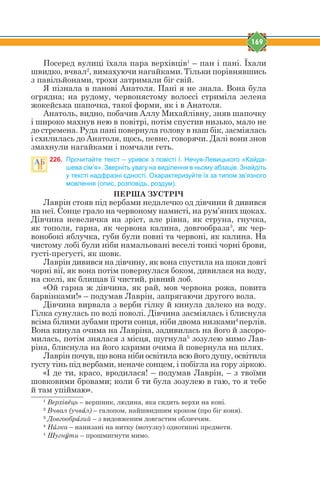 169
Посеред вулиці їхала пара верхівців1
– пан і пані. Їхали
швидко, вчвал2
, вимахуючи нагайками. Тільки порівнявшись
з павільйонами, трохи затримали біг свій.
Я пізнала в панові Анатоля. Пані я не знала. Вона була
огрядна; на рудому, червонястому волоссі стриміла зелена
жокейська шапочка, такої форми, як і в Анатоля.
Анатоль, видно, побачив Аллу Михайлівну, зняв шапочку
і широко махнув нею в повітрі, потім спустив низько, мало не
до стремена. Руда пані повернула голову в наш бік, засміялась
і схилилась до Анатоля, щось, певне, говорячи. Далі вони знов
змахнули нагайками і помчали геть.
226. Прочитайте текст – уривок з повісті І. Нечуя-Левицького «Кайда-
шева сім’я». Зверніть увагу на виділення в ньому абзаців. Знайдіть
у тексті надфразні єдності. Охарактеризуйте їх за типом зв’язного
мовлення (опис, розповідь, роздум).
ПЕРША ЗУСТРІЧ
Лаврін стояв під вербами недалечко од дівчини й дивився
на неї. Сонце грало на червоному намисті, на рум’яних щоках.
Дівчина невеличка на зріст, але рівна, як струна, гнучка,
як тополя, гарна, як червона калина, довгообраза3
, як чер-
вонобокі яблучка, губи були повні та червоні, як калина. На
чистому лобі були ніби намальовані веселі тонкі чорні брови,
густі-прегусті, як шовк.
Лаврін дивився на дівчину, як вона спустила на щоки довгі
чорні вії, як вона потім повернулася боком, дивилася на воду,
на скелі, як блищав її чистий, рівний лоб.
«Ой гарна ж дівчина, як рай, мов червона рожа, повита
барвінками!» – подумав Лаврін, запрягаючи другого вола.
Дівчина вирвала з верби гілку й кинула далеко на воду.
Гілка сунулась по воді поволі. Дівчина засміялась і блиснула
всіма білими зубами проти сонця, ніби двома низками4
перлів.
Вона кинула очима на Лавріна, задивилась на його й засоро-
милась, потім знялася з місця, шугнула5
зозулею мимо Лав-
ріна, блиснула на його карими очима й повернула на шлях.
Лаврін почув, що вона ніби освітила всю його душу, освітила
густу тінь під вербами, неначе сонцем, і побігла на гору зіркою.
«І де ти, красо, вродилася! – подумав Лаврін, – з твоїми
шовковими бровами; коли б ти була зозулею в гаю, то я тебе
й там упіймаю».
1
Верхівtць – вершник, людина, яка сидить верхи на коні.
2
Вчвал (учвfл) – галопом, найшвидшим кроком (про біг коня).
3
Довгообрfзий – з видовженим довгастим обличчям.
4
Нbзка – нанизані на нитку (мотузку) однотипні предмети.
1
Шугнeти – прошмигнути мимо.
 