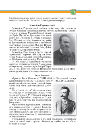 173
Українки, бачимо, якою силою може ставати у житті людини
високість помислів і безмірна любов до свого народу.
Михайло Грушевський
Михайло Грушевський освітив своїм могутнім талантом
історію України, показавши всьому світові, що українці – не на-
селення, а народ. У своїй «Історії Украї-
ни-Русі» Михайло Грушевський вивів
життєпис України з історії Київської
Русі. Велику наукову і громадську робо-
ту Грушевський поєднував з активною
політичною діяльністю. Він був Прези-
дентом Української Народної Республіки
і Головою Центральної Ради.
Михайло Сергійович Грушевський
народився 17 вересня 1866 року у м. Холм
(тепер Хелм, Польща), помер 25 листопа-
да 1936 року, похований у Києві.
У1894роціМ.Грушевськийочолював
кафедру всесвітньої історії Львівського
університету, де читав курс історії Укра-
їни, з 1897 року був головою Наукового товариства імені Шев-
ченка, редактором «Записок» товариства…
Іван Франко
Франко Іван Якович (27.VIII.1856; с. Нагуєвичі, тепер
Дрогобицького району Львівської області – 28.V.1916, Львів) –
український письменник, учений і гро-
мадський діяч, революційний демо-
крат.
Народився в сім’ї сільського кова-
ля, вчився у початковій школі села
Ясениці-Сільної. У 1875 році закінчив
гімназію в Дрогобичі і вступив до Львів-
ського університету на філософський
факультет.
Франко був переконаним і войовни-
чим матеріалістом; у своєму філософ-
ському розвитку йшов від антропологіч-
ного матеріалізму, що було пов’язане з
діалектичним підходом до явищ приро-
ди і суспільства.
Геніальний письменник і вчений заслужив всесвітньої
шани за сотні своїх праць і безмежну любов до України,
до свого народу.
 