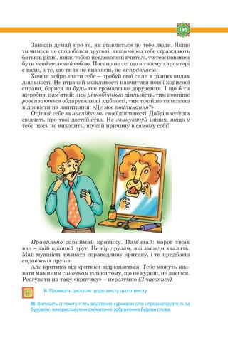 195
Завжди думай про те, як ставляться до тебе люди. Якщо
ти чимось не сподобався другові, якщо через тебе страждають
батьки, рідні, якщо тобою невдоволені вчителі, ти теж повинен
бути невдоволений собою. Погано не те, що в твоєму характері
є вади, а те, що ти їх не визнаєш, не виправляєш.
Хочеш добре знати себе – пробуй свої сили в різних видах
діяльності. Не втрачай можливості навчитися нової корисної
справи, берися за будь-яке громадське доручення. І що б ти
не робив, пам’ятай: чим різнобічніша діяльність, тим повніше
розвиваються обдарування і здібності, тим точніше ти можеш
відповісти на запитання: «Де моє покликання?»
Оцінюй себе за наслідками своєї діяльності. Добрі наслідки
свідчать про твої достоїнства. Не звинувачуй інших, якщо у
тебе щось не виходить, шукай причину в самому собі!
Правильно сприймай критику. Пам’ятай: ворог твоїх
вад – твій кращий друг. Не вір друзям, які завжди хвалять.
Май мужність визнати справедливу критику, і ти придбаєш
справжніх друзів.
Але критика від критики відрізняється. Тебе можуть наз-
вати маминим синочком тільки тому, що не куриш, не лаєшся.
Реагувати на таку «критику» – нерозумно (З часопису).
ІІ. Проведіть дискусію щодо змісту цього тексту.
ІІІ. Випишіть із тексту п’ять виділених курсивом слів і проаналізуйте їх за
будовою, використовуючи схематичні зображення будови слова.
 