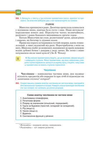 202
262. І. Випишіть з тексту у три колонки прикметники (якісні, відносні та при-
свійні). За власним вибором два з них проаналізуйте за схемою.
РАНОК
Миколка прокинувся рано. Досвітня прохолода вливалася
у відчинене вікно, повітря було густе і синє. Півні вістували1
народження нового дня. Передчуття чогось незвичайного,
радісного і давно бажаного виповнювало дитяче серце.
Батько Миколчин ще спав, розметавши2
руки, дихав рівно
і широко, як богатир із дідових казок.
Прямо від порога кучерявився густий спориш, вдень темно-
зелений, а нині сизуватий від роси. Перестрибуючи з ноги на
ногу, Миколка підбіг до невисокої, наповненої до країв дощовою
водою дубової бочки і занурив у воду личко. Як легко і свіжо
почуваєшся після такої купелі! (За Б. Чіпом).
ІІ. Від якісних прикметників утворіть, де це можливо, форми вищого
і найвищого ступенів. Якісні прикметники, від яких неможливо утво-
рити ступені порівняння, випишіть в окрему групу, з’ясуйте, чому саме
ці прикметники не мають ступенів порівняння.
Числівник
Числівник – повнозначна частина мови, яка називає
кількість предметів або порядок їх при лічбі й відповідає на
запитання скільки? котрий?
263. Скориставшись схемою аналізу числівника як частини мови, пригадайте
його визначення і граматичні ознаки. Наведіть кілька прикладів числівників
(по три-чотири), які належать до різних розрядів.
Схема аналізу числівника як частини мови
1. Аналізована словоформа.
2. Початкова форма.
3. Розряд за значенням (кількісний, порядковий).
4. Група за будовою (простий, складний чи складений).
5. Рід (якщо є).
6. Число (якщо є).
7. Відмінок.
8. Синтаксична функція у реченні.
1
Вістувfти – подавати звістку, повідомляти.
2
Розметfти – тут: широко розвести.
 