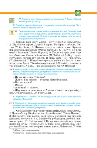 21
IV. Поясніть, чому саме ця керамічна композиція Г. Севрук обрана
як ілюстрація до тексту.
V. Поясніть, чим відрізняються спонукальні речення від окличних. Чи є
окличні речення в цьому тексті?
19. Серед наведених речень знайдіть речення неповні. Поясніть, чим
вони відрізняються від речень односкладних. Визначте, який член
речення пропущений. Поясніть випадки вживання тире на місці
пропущеного члена речення.
1. Бджоли раді цвіту. Люди – літу (Народна творчість).
2. Вір тільки серцю. Дурять і серце. Та серце – ніколи. За-
тям (Б. Олійник). 3. Дітвора зразу захотіла спати. Христя
пороздягала, положила (Панас Мирний). 4. Чому ти не п’єш
чаю? – Гарячий (Панас Мирний). 5. Узяла на руки сина – до
колиби нести. Узяла та й заніміла (Б. Олійник). 6. Діду, серце,
голубчику, заграй яку-небудь. Я шага1
дам. – Я – черешень
(Т. Шевченко). 7. Шануйте старого чоловіка, як батька, а мо-
лодого – як брата (Народна творчість). 8. Хоча б літ двадцять
так прожити. А потім – ще сто двадцять літ (О. Підсуха).
20. І. Знайдіть у діалозі неповні речення. Який член речення у них пропущений?
Назвіть тип неповних речень (ситуативно-неповне чи контекстуально-не-
повне). Своє визначення типу речення поясніть.
– Як же ти тепер, Тетянко?
– Живем і не живем, – коротко відповіла вона.
– Батько вдома?
– Вдома.
– А як мої? – і завмер.
– Журяться та печаляться. А мати кожного вечора очікує
вас. От і дочекалась (М. Стельмах).
ІІ. Вдумайтесь і поясніть, чи не нагадує вам цей діалог якусь сучасну
ситуацію. Яку саме?
21. І. Підкресліть у реченнях граматичні основи, усно вкажіть засоби вира-
ження підметів і присудків, а також головних членів односкладних речень.
Визначте тип односкладних речень.
1. Хліб завжди бери руками чистими (Народна творчість).
2. Десь поблизу бійці віталися зі словfчками2
(Олесь Гончар).
3. Запрягайте коні воронії та й поїдем доганяти літа молодії
(Народна творчість). 4. Батько був роботящий, любив і ша-
нував працю (О. Слісаренко). 5. Над річкою вечоріє, прохолод-
нішає на ніч (Г. Тютюнник). 6. Тиха, ясна зимова ніч. Сніг
уклався білесеньким покривалом на землю. Всі сплять. У моїй
1
Шаг – стародавня монета.
2
Словfчка – жінка-словачка, жителька Словаччини.
 