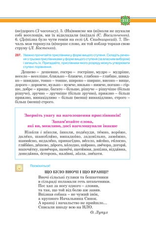 215
(не)дорого (З часопису). 5. (На)вмисне ми (ні)коли не шукали
собі веселощів, ми їх відкладали (на)далі (С. Васильченко).
6. (До)пізна було чути гомін на селі (А. Свидницький). 7. Пе-
чаль моя торкнула (в)перше слово, як той кобзар торкав свою
струну (Л. Костенко).
287. Уважно прочитайте прислівники у формі вищого ступеня. Складіть речен-
ня з трьома прислівниками у формі вищого ступеня (за власним вибором)
і запишіть їх. Пригадайте, прислівники якого розряду можуть утворювати
ступені порівняння.
Дешево – дешевше, гостро – гостріше, мудро – мудріше,
весело – веселіше, близько – ближче, глибоко – глибше, швид-
ко – швидше, тонко – тонше, широко – ширше, високо – вище,
дорого – дорожче, вузько – вужче, низько – нижче, погано – гір-
ше, добре – краще, багато – більше, рішуче – рішучіше (більш
рішуче), зручно – зручніше (більш зручно), приязно – більш
приязно, винахідливо – більш (менш) винахідливо, строго –
більш (менш) строго.
Зверніть увагу на наголошення прислівників!
Запам’ятайте слова,
які ви, можливо, досі наголошували інакше
Нікjли і нsколи, sнколи, подtкуди, тtмно, ворjже,
далtко, шаноблbво, випадкjво, задовsльно, замjжно,
навмbсно, недалtко, принагsдно, вtсело, вbсjко, гjлосно,
глbбjко, дtшево, дjрого, хjлодно, шbроко, звtчора, догорb,
напочfтку, щовtчора, щонjчі, щотbжня, допsзна, віддfвна,
донедfвна, jсторонь, назjвні, зjзла, знtхотя.
Посміхніться!
ЩО БУЛО ВНОЧІ І ЩО ВРАНЦІ?
Вночі сільські гуляки та бешкетники
в сільраді поламали геть штахетники.
Пес хап за ногу одного – зловив,
та так, що той від болю аж завив.
Впізнав собака – не чужий інóк,
а крупного Начальника Синок.
А вранці і начальство не прийшло…
Списали шкоду всю на НЛО.
Î. Ëóïóë
 