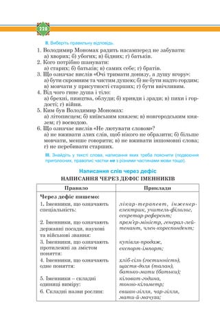 228
ІІ. Виберіть правильну відповідь.
1. Володимир Мономах радить насамперед не забувати:
а) хворих; б) убогих; в) бідних; г) батьків.
2. Кого потрібно шанувати:
а) старих; б) батьків; в) самих себе; г) братів.
3. Що означає вислів «Очі тримати донизу, а душу вгору»:
а) бути скромним та чистим душею; б) не бути надто гордим;
в) мовчати у присутності старших; г) бути ввічливим.
4. Від чого гине душа і тіло:
а) брехні, пияцтва, облуди; б) кривди і зради; в) пихи і гор-
дості; г) війни.
5. Ким був Володимир Мономах:
а) літописцем; б) київським князем; в) новгородським кня-
зем; г) воєводою.
6. Що означає вислів «Не лютувати словом»?
а) не вживати злих слів, щоб нікого не образити; б) більше
мовчати, менше говорити; в) не вживати іншомовні слова;
г) не перебивати старших.
ІІІ. Знайдіть у тексті слова, написання яких треба пояснити (подвоєння
приголосних, правопис частки не з різними частинами мови тощо).
Написання слів через дефіс
НАПИСАННЯ ЧЕРЕЗ ДЕФІС ІМЕННИКІВ
Правило Приклади
Через дефіс пишемо:
1. Іменники, що означають
спеціальність:
лікар-терапевт, інженер-
електрик, учитель-філолог,
секретар-референт;
2. Іменники, що означають
державні посади, наукові
та військові звання:
прем’єр-міністр, генерал-лей-
тенант, член-кореспондент;
3. Іменники, що означають
протилежні за змістом
поняття:
купівля-продаж,
експорт-імпорт;
4. Іменники, що означають
одне поняття:
хліб-сіль (гостинність),
щастя-доля (талан),
батько-мати (батьки);
5. Іменники – складні
одиниці виміру:
кіловат-година,
тонно-кілометр;
6. Складні назви рослин: євшан-зілля, чар-зілля,
мати-й-мачуха;
 