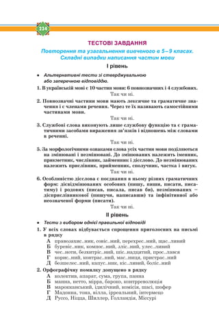 234
ТЕСТОВІ ЗАВДАННЯ
Повторення та узагальнення вивченого в 5–9 класах.
Складні випадки написання частин мови
І рівень
● Альтернативні тести зі стверджувальною
або заперечною відповіддю.
1. Â óêðà¿íñüê³é ìîâ³ º 10 ÷àñòèí ìîâè: 6 ïîâíîçíà÷íèõ ³ 4 ñëóæáîâèõ.
Так чи ні.
2. Ïîâíîçíà÷í³ ÷àñòèíè ìîâè ìàþòü ëåêñè÷íå òà ãðàìàòè÷íå çíà-
÷åííÿ ³ º ÷ëåíàìè ðå÷åííÿ. ×åðåç òå ¿õ íàçèâàþòü ñàìîñò³éíèìè
÷àñòèíàìè ìîâè.
Так чи ні.
3. Ñëóæáîâ³ ñëîâà âèêîíóþòü ëèøå ñëóæáîâó ôóíêö³þ òà º ãðàìà-
òè÷íèìè çàñîáàìè âèðàæåííÿ çâ’ÿçê³â ³ â³äíîøåíü ì³æ ñëîâàìè
â ðå÷åíí³.
Так чи ні.
5. Çà ìîðôîëîã³÷íèìè îçíàêàìè ñëîâà óñ³õ ÷àñòèí ìîâè ïîä³ëÿþòüñÿ
íà çì³íþâàí³ ³ íåçì³íþâàí³. Äî çì³íþâàíèõ íàëåæèòü ³ìåííèê,
ïðèêìåòíèê, ÷èñë³âíèê, çàéìåííèê ³ ä³ºñëîâî. Äî íåçì³íþâàíèõ
íàëåæèòü ïðèñë³âíèê, ïðèéìåííèê, ñïîëó÷íèê, ÷àñòêà ³ âèãóê.
Так чи ні.
6. Îñîáëèâ³ñòþ ä³ºñëîâà º ïîºäíàííÿ â íüîìó ð³çíèõ ãðàìàòè÷íèõ
ôîðì: ä³ºâ³äì³íþâàíèõ îñîáîâèõ (ïèøó, ïèøè, ïèñàòè, ïèñà-
òèìó) ³ ðîäîâèõ (ïèñàâ, ïèñàëà, ïèñàâ áè), íåçì³íþâàíèõ –
ä³ºïðèñë³âíèêîâî¿ (ïèøó÷è, íàïèñàâøè) òà ³íô³í³òèâíî¿ àáî
íåîçíà÷åíî¿ ôîðìè (ïèñàòè).
Так чи ні.
ІІ рівень
● Тести з вибором однієї правильної відповіді
1. Ó âñ³õ ñëîâàõ â³äáóâàºòüñÿ ñïðîùåííÿ ïðèãîëîñíèõ íà ïèñüì³
â ðÿäêó
А правозахис..ник, совіс..ний, перехрес..ний, щас..ливий
Б буревіс..ник, компос..ний, зліс..ний, улес..ливий
В чес..ноти, безхитріс..ний, шіс..надцятий, прос..лався
Г корис..ний, контрас..ний, мас..ниця, пристрас..ний
Д безшелес..ний, капус..ник, кіс..лявий, боліс..ний
2. Îðôîãðàô³÷íó ïîìèëêó äîïóùåíî â ðÿäêó
А колектив, апарат, сума, група, панна
Б манна, нетто, мірра, бароко, контрреволюція
В марокканський, ідилічний, комісія, шасі, шофер
Г Мадонна, тона, вілла, ірреальний, інтермецо
Д Руссо, Ніцца, Шиллер, Голландія, Міссурі
 