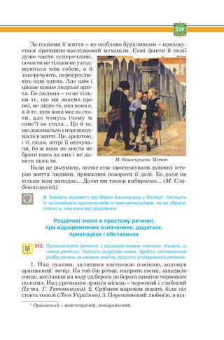 239
За подіями її життя – не особливо бурхливими – прихову-
ється причинно-наслідковий механізм. Самі факти й події
дуже часто суперечливі,
почасти не тільки не узгод-
жуються між собою, а й
заперечують, перекреслю-
ють одні одних. Але цим і
цікаве кожне людське жит-
тя. Бо людина – то не тіль-
ки те, що ми знаємо про
неї, не лише те, яка вона є,
а й те, ким вона могла ста-
ти, але чомусь (чому ж
саме?) не стала... Це й те,
що допомагало і перешкод-
жало в житті. Це, зрештою,
і ті люди, котрі її оточува-
ли, бо ж вона не могла не
брати щось од них і не да-
вати щось їм.
Коли це розумієш, легше стає простежувати духовну істо-
рію життя людини, примхливі повороти її долі. Бо доля не
тільки нам випадає... Долю ми також вибираємо... (М. Сла-
бошпицький).
ІІ. Знайдіть відомості про Марію Башкирцеву у Вікіпедії. Випишіть
їх та ознайомте однокласників із тими матеріалами, які ви обрали,
поясніть, чим вони вас зацікавили.
Розділові знаки в простому реченні,
при відокремлених означеннях, додатках,
прикладках і обставинах
312. Проаналізуйте речення з відокремленими членами. Назвіть ці
члени речення. Поясніть розділові знаки. Зробіть синтаксичний
розбір речень за схемою аналізу простого ускладненого речення.
1. Над луками, залитими квітневою повінню, холонув
оранжевий1
вечір. По той бік річки, напроти сосни, заходило
сонце, пославши на воду од берега до берега шматок червоного
полотна. Над урочищем зринув місяць – червоний і глибокий
(Із тв. Г. Тютюнника). 2. Срібним маревом повиті, біля сіл
стоять тополі (Леся Українка). 3. Переповнений любов’ю, я від-
1
Орfнжевий – жовтогарячий, помаранчевий.
М. Башкирцева. Мітинг
 
