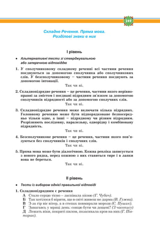 249
Складне Речення. Пряма мова.
Розділові знаки в них
І рівень
● Альтернативні тести зі стверджувальною
або заперечною відповіддю
1. Ó ñïîëó÷íèêîâîìó ñêëàäíîìó ðå÷åíí³ âñ³ ÷àñòèíè ðå÷åííÿ
ïîºäíóþòüñÿ çà äîïîìîãîþ ñïîëó÷íèêà àáî ñïîëó÷íèêîâèõ
ñë³â. Ó áåçñïîëó÷íèêîâîìó – ÷àñòèíè ðå÷åííÿ ïîºäíóþòü çà
äîïîìîãîþ ³íòîíàö³¿.
Òàê ÷è í³.
2. Ñêëàäíîï³äðÿäíå ðå÷åííÿ – öå ðå÷åííÿ, ÷àñòèíè ÿêîãî íåð³âíî-
ïðàâí³ çà çì³ñòîì ³ ïîºäíàí³ ï³äðÿäíèì çâ'ÿçêîì çà äîïîìîãîþ
ñïîëó÷íèê³â ï³äðÿäíîñò³ àáî çà äîïîìîãîþ ñïîëó÷íèõ ñë³â.
Òàê ÷è í³.
3. Ñêëàäíîï³äðÿäíå ðå÷åííÿ ìîæå âêëþ÷àòè ê³ëüêà ï³äðÿäíèõ.
Ãîëîâíîìó ðå÷åííþ ìîæå áóòè ï³äïîðÿäêîâàíå áåçïîñåðåä-
íüî ò³ëüêè îäíå, à ³íø³ – ï³äðÿäíîìó ÷è ð³çíèì ï³äðÿäíèì.
Ðîçð³çíÿþòü ïîñë³äîâíó, ïàðàëåëüíó, îäíîð³äíó ³ êîìá³íîâàíó
ï³äðÿäí³ñòü.
Òàê ÷è í³.
4. Áåçñïîëó÷íèêîâå ðå÷åííÿ – öå ðå÷åííÿ, ÷àñòèíè ÿêîãî ïîâ’ÿ-
çóþòüñÿ áåç ñïîëó÷íèê³â ³ ñïîëó÷íèõ ñë³â.
Òàê ÷è í³.
5. Ïðÿìà ìîâà ìîæå áóòè ä³àëîã³÷íîþ. Êîæíà ðåïë³êà çàïèñóºòüñÿ
ç íîâîãî ðÿäêà, ïåðåä êîæíîþ ç íèõ ñòàâèòüñÿ òèðå ³ â ëàïêè
âîíà íå áåðåòüñÿ.
Òàê ÷è í³.
ІІ рівень
● Тести із вибором однієї правильної відповіді
1. Ñêëàäíîï³äðÿäíèì º ðå÷åííÿ
А Стало серцю тісно – заспівала пісню (Г. Чубач).
Б Так хотілося б вірити, що в світі живеш не дарма (В. Гужва).
В З-за гір віє вітер, а в степах повмирали морози (С. Пушик).
Г Завагавсь у мряці день: сонцю бути чи дощеві? (З часопису)
Д Лежать віки, покриті пилом, позасихала кров на них (Г. Пів-
торак).
 