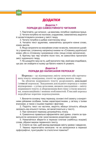 258
ÄÎÄÀÒÊÈ
Додаток 1
ПОРАДИ ДО САМОСТІЙНОГО ЧИТАННЯ
1. Пам’ятайте, що читання – це важлива, потрібна і серйозна праця.
2. Читати потрібно не поспіхом, а вдумливо, намагаючись виділяти
й запам’ятовувати основне у змісті твору.
3. Читати потрібно в добре освітленому місці.
4. Читайте текст вдумливо, намагайтесь зрозуміти кожне слово,
кожен вислів.
5. Якщо натрапите на незнайоме слово чи вислів, пояснення шукай-
те у примітках, словничку наприкінці книжки чи «Словнику української
мови» або ж «Словнику чужомовних слів» (якщо слово запозичене).
6. Критику про твір читайте після того, як самостійно прочитали
зміст художнього твору.
7. Не шкодуйте часу на те, щоб прочитати твір, який вам сподобався,
ще раз: ви знайдете в ньому ще багато нового й цікавого.
Додаток 2
ПОРАДИ ДО НАПИСАННЯ ПЕРЕКАЗУ
Переказ – це відтворення змісту почутого або прочита-
ного тексту оповідання, статті чи уривка якогось твору.
За обсягом первинного тексту розрізняють докладні
і стислі перекази. Завданням докладного переказу є повне
відтворення – з усіма деталями, якомога докладніше – змісту
первинного тексту зі збереженням його типу і стилю мовлен-
ня, композиційних і мовних особливостей. Стислий переказ
передбачає коротше переказування.
1. Визначте основну тему переказу, основні лінії сюжету з конкрет-
ними дійовими особами, їхніми характеристиками, у зв’язку з їхніми
вчинками, а також з іншими подіями і фактами.
2. Поділіть текст на частини, виділіть абзаци (кількість абзаців
залежить від кількості питань, які висвітлюються у тексті).
3. При написанні переказу дотримуйтесь плану.
4. Граматично правильно оформляйте свої думки, стежте за пра-
вильністю написання слів і розстановкою розділових знаків.
5. Намагайтеся зберегти в переказі ключові (найбільш яскраві)
слова, образні вирази первинного тексту.
6. Стежте за тим, щоб виклад відповідав змісту уривка і завданню.
7. Уважно перечитайте написане: чи не залишилися в переказі
орфографічні, пунктуаційні та стилістичні помилки?
 