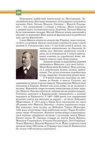 266
Народився майбутній композитор на Полтавщині. За-
сновником роду Лисенків вважають легендарного козацького
ватажка Лиса. Батько Миколи Лисенка – Віталій Романо-
вич – був дворянином і служив у війську. Мати походила
з дворянського полтавського роду Луценків. Батьки Миколи
були заможними людьми. Малий Микола ходив одягнений в
оксамит та мереживо. Його навчали французької та російської
мов, гри на фортепіано.
І хоча Миколі нічого не казали про Україну, вона оточува-
ла його з усіх боків. Батько знав рідну українську мову і охоче
вживав її. Спілкувались нею і ті численні пани й панки, що
частенько навідувались до Лисенків, бо
любив пан Лисенко привітати гостей і
знав, як їх пошанувати. І поволі прислу-
хався хлопчик до української мови, ми-
моволі ставала вона йому рідною.
З рідною мовою та народними піснями
знайомився Миколка і від своєї бабусі –
Марії Василівни Болюбаш. Вона кохала-
ся в українських піснях, казках, припо-
відках. Так душа хлопчика переймалась
тугою, щирістю і багатством рідної пісні.
У 9 років відвезли хлопчика на нав-
чання до Києва, в школу Гедуена, що
дорівнювала трьом класам гімназії. Продовжував Микола своє
навчання в Харкові. Вчився він дуже добре, та не полишав і
музики. Вивчаючи твори великих композиторів різних наро-
дів, Микола Лисенко ніколи не забував пісень рідного народу.
Спочатку навчався в Харківському університеті, а пізніше
перевівся до Київського. У 1867–1869 роках для завершення
музичної освіти він виїздить за кордон – до міста Ляйпцига
(Німеччина). У 1874 році в Києві була поставлена на сцені
«Різдвяна ніч» Миколи Лисенка – перша українська опера.
Він компонує свою музику до «Кобзаря» Тараса Шевченка.
1881 року розпочинає свою найбільшу оперу «Тарас Бульба»,
пише оперу «Утоплена». Навколо композитора концентрува-
лося тодішнє українське музичне і культурне життя Києва.
Багато пісень М. Лисенко створив на тексти Івана Франка,
Михайла Старицького, Степана Руданського, Лесі Українки,
Осипа Маковея, Миколи Вороного та ін. Йому судилося стати
автором гімну «Молитва за Україну» (на слова О. Кониського)
(Із книги «100 великих українців»).
 