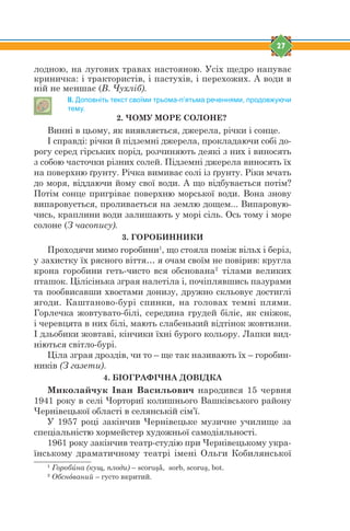 27
лодною, на лугових травах настояною. Усіх щедро напуває
криничка: і трактористів, і пастухів, і перехожих. А води в
ній не меншає (В. Чухліб).
ІІ. Доповніть текст своїми трьома-п’ятьма реченнями, продовжуючи
тему.
2. ЧОМУ МОРЕ СОЛОНЕ?
Винні в цьому, як виявляється, джерела, річки і сонце.
І справді: річки й підземні джерела, прокладаючи собі до-
рогу серед гірських порід, розчиняють деякі з них і виносять
з собою часточки різних солей. Підземні джерела виносять їх
на поверхню ґрунту. Річка вимиває солі із ґрунту. Ріки мчать
до моря, віддаючи йому свої води. А що відбувається потім?
Потім сонце пригріває поверхню морської води. Вона знову
випаровується, проливається на землю дощем... Випаровую-
чись, краплини води залишають у морі сіль. Ось тому і море
солоне (З часопису).
3. ГОРОБИННИКИ
Проходячи мимо горобини1
, що стояла поміж вільх і беріз,
у захистку їх рясного віття… я очам своїм не повірив: кругла
крона горобини геть-чисто вся обснована2
тілами великих
пташок. Цілісінька зграя налетіла і, почіплявшись пазурами
та пообвисавши хвостами донизу, дружно скльовує достиглі
ягоди. Каштаново-бурі спинки, на головах темні плями.
Горлечка жовтувато-білі, середина грудей біліє, як сніжок,
і черевцята в них білі, мають слабенький відтінок жовтизни.
І дзьобики жовтаві, кінчики їхні бурого кольору. Лапки вид-
ніються світло-бурі.
Ціла зграя дроздів, чи то – ще так називають їх – горобин-
ників (З газети).
4. БІОГРАФІЧНА ДОВІДКА
Миколайчук Іван Васильович народився 15 червня
1941 року в селі Чорториї колишнього Вашківського району
Чернівецької області в селянській сім’ї.
У 1957 році закінчив Чернівецьке музичне училище за
спеціальністю хормейстер художньої самодіяльності.
1961 року закінчив театр-студію при Чернівецькому укра-
їнському драматичному театрі імені Ольги Кобилянської
1
Горобúна (кущ, плоди) – scoruşă, sorb, scoruş, bot.
2
Обснjваний – густо вкритий.
 
