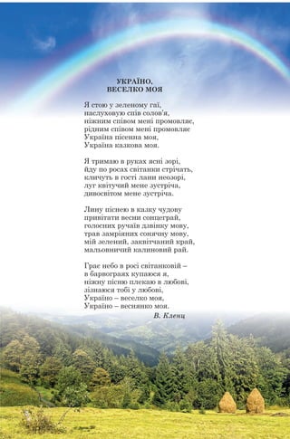 УКРАЇНО,
ВЕСЕЛКО МОЯ
Я стою у зеленому гаї,
наслуховую спів солов’я,
ніжним співом мені промовляє,
рідним співом мені промовляє
Україна пісенна моя,
Україна казкова моя.
Я тримаю в руках ясні зорі,
йду по росах світанки стрічать,
кличуть в гості лани неозорі,
луг квітучий мене зустріча,
дивосвітом мене зустріча.
Лину піснею в казку чудову
привітати весни сонцеграй,
голосних ручаїв дзвінку мову,
трав замріяних сонячну мову,
мій зелений, заквітчаний край,
мальовничий калиновий рай.
Грає небо в росі світанковій –
в барвограях купаюся я,
ніжну пісню плекаю в любові,
зізнаюся тобі у любові,
Україно – веселко моя,
Україно – веснянко моя.
Â. Êëåíö
 