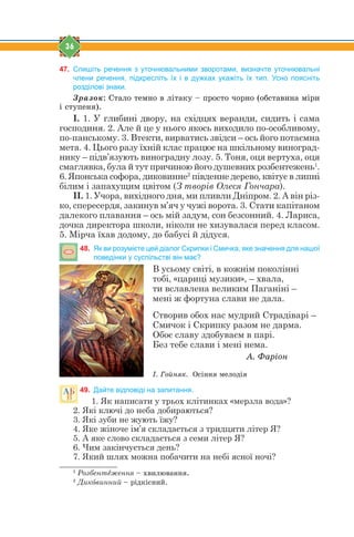 36
47. Спишіть речення з уточнювальними зворотами, визначте уточнювальні
члени речення, підкресліть їх і в дужках укажіть їх тип. Усно поясніть
розділові знаки.
Çðàçîê: Ñòàëî òåìíî â ë³òàêó – ïðîñòî ÷îðíî (îáñòàâèíà ì³ðè
³ ñòóïåíÿ).
І. 1. У глибині двору, на східцях веранди, сидить і сама
господиня. 2. Але й це у нього якось виходило по-особливому,
по-панському. 3. Втекти, вирватись звідси – ось його потаємна
мета. 4. Цього разу їхній клас працює на шкільному виноград-
нику – підв’язують виноградну лозу. 5. Тоня, оця вертуха, оця
смаглявка, була й тут причиною його душевних розбентежень1
.
6. Японська софора, диковинне2
південне дерево, квітує в липні
білим і запахущим цвітом (З творів Олеся Гончара).
ІІ. 1. Учора, вихідного дня, ми пливли Дніпром. 2. А він різ-
ко, спересердя, закинув м’яч у чужі ворота. 3. Стати капітаном
далекого плавання – ось мій задум, сон безсонний. 4. Лариса,
дочка директора школи, ніколи не хизувалася перед класом.
5. Мірча їхав додому, до бабусі й дідуся.
48. Як ви розумієте цей діалог Скрипки і Смичка, яке значення для нашої
поведінки у суспільстві він має?
В усьому світі, в кожнім поколінні
тобі, «цариці музики», – хвала,
ти вславлена великим Паганіні –
мені ж фортуна слави не дала.
Створив обох нас мудрий Страдіварі –
Смичок і Скрипку разом не дарма.
Обоє славу здобуваєм в парі.
Без тебе слави і мені нема.
À. Ôàð³îí
². Ãîéíÿê. Îñ³ííÿ ìåëîä³ÿ
49. Дайте відповіді на запитання.
1. Як написати у трьох клітинках «мерзла вода»?
2. Які ключі до неба добираються?
3. Які зуби не жують їжу?
4. Яке жіноче ім’я складається з тридцяти літер Я?
5. А яке слово складається з семи літер Я?
6. Чим закінчується день?
7. Який шлях можна побачити на небі ясної ночі?
1
Розбентtження – õâèëþâàííÿ.
2
Дикjвинний – ð³äê³ñíèé.
 
