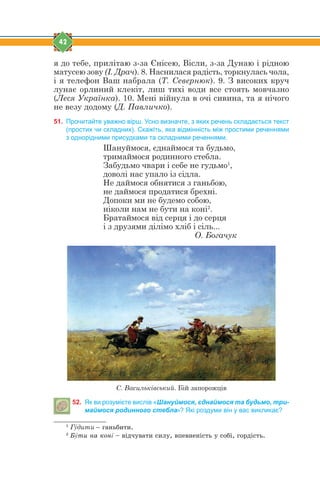 42
я до тебе, прилітаю з-за Єнісею, Вісли, з-за Дунаю і рідною
матусею зову (І. Драч). 8. Наснилася радість, торкнулась чола,
і я телефон Ваш набрала (Т. Севернюк). 9. З високих круч
лунає орлиний клекіт, лиш тихі води все стоять мовчазно
(Леся Українка). 10. Мені війнула в очі сивина, та я нічого
не везу додому (Д. Павличко).
51. Прочитайте уважно вірш. Усно визначте, з яких речень складається текст
(простих чи складних). Скажіть, яка відмінність між простими реченнями
з однорідними присудками та складними реченнями.
Шануймося, єднаймося та будьмо,
тримаймося родинного стебла.
Забудьмо чвари і себе не гудьмо1
,
доволі нас упало із сідла.
Не даймося обнятися з ганьбою,
не даймося продатися брехні.
Допоки ми не будемо собою,
ніколи нам не бути на коні2
.
Братаймося від серця і до серця
і з друзями ділімо хліб і сіль...
О. Богачук
С. Васильківський. Бій запорожців
52. Як ви розумієте вислів «Шануймося, єднаймося та будьмо, три-
маймося родинного стебла»? Які роздуми він у вас викликає?
1
Гýдити – ãàíüáèòè.
2
Áýòè íà êîíí – â³ä÷óâàòè ñèëó, âïåâíåí³ñòü ó ñîá³, ãîðä³ñòü.
 