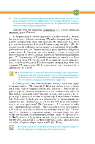 43
53. Спишіть речення, відповідно виділяючи граматичні основи. Надпишіть над
реченням його синтаксичну особливість, як-от: складне безсполучникове,
складне сполучникове, складносурядне чи складнопідрядне. Наявний
сполучний засіб обведіть кружечком.
Зразок: Îöå òàÿ ñòåæå÷êà ³çâèâàºòüñÿ, à ó ìåíå ñåðäåíüêî
ðîçðèâàºòüñÿ (І. Франко).
1. Згорять дрова – тепло буде в хаті (О. Донченко). 2. Хочеш
багато знати, треба менше спати (Народна творчість). 3. Уми-
рають матері, та не вмре ніколи Мати (Б. Олійник). 4. Минув
рік, настав екзамен – і малий Франко здивував усіх... (М. Ко-
цюбинський). 5 Доти ягнятка скачуть, поки матір бачать (На-
родна творчість). 6. Очам страшно, а руки зроблять (Народна
творчість). 7. Ще в дитинстві я ходив у трави, в гомінливі
трепетні ліси, де дуби мовчали величаво у краплинках ранньої
роси (В. Симоненко). 8. Ще не було епохи для поетів, але були
поети для епох (Л. Костенко). 9. Митцю не треба нагород,
його судьба нагородила. Коли в людини є народ, тоді вона уже
людина (Л. Костенко). 10. І думка така: поет повинен бути
Людиною (В. Стус).
54. І. Розділившись на три групи, виконайте вправу: кожна група повин-
на виписати речення тільки одного типу за метою висловлювання:
розповідні, питальні чи спонукальні. Переможцем визнається група,
усі члени якої найшвидше впораються із завданням.
1. Свободу той лиш може оцінити, хто сам пройшов через
пекельні муки... (М. Бакай). 2. Бережи любов, якщо любиш
ти, і свою любов серцем захисти (М. Бакай). 3. Ми всі по ха-
рактеру різні, і смаки не однакові в нас, та одна нас ростила
Вітчизна у великий розбурханий час (В. Симоненко). 4. Го-
ріти зорі і тужавіти сокам, старіти корі і вкриватися мохом
(Л. Талалай). 5. Хай сміється всім блакить і звитяжний спів
дзвенить! (Б. Грінченко). 6. Чи це він чув таке про соняш-
ники, чи сам придумав? (М. Стельмах). 7. І що воно за жін-
ка! – придивлявся Богдан. – Чи то віхоть вогню заблудився
у її тілі, чи сам дідько всівся на кінчику язика? (М. Стель-
мах). 8. Припадіть устами до джерел і плодів осені, і ви від-
чуєте всі пахощі землі й повітря, сонця і води (Я. Гримайло).
9. Люби мене – я буду вічно юним, і поруч мене будеш юна
ти! (В. Фольварочний). 10. Чи дорогу тобі, може, хтось перебіг,
чи тебе забарили вітри норовисті?!. (М. Ткач).
II. Знайдіть речення комбінованого типу, в яких поєднуються розпо-
відні й спонукальні, спонукальні й питальні частини.
 
