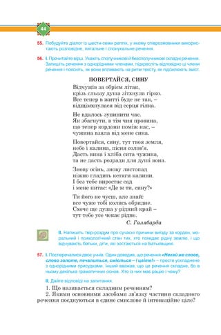 44
55. Побудуйте діалог із шести-семи реплік, у якому співрозмовники викорис-
тають розповідне, питальне і спонукальне речення.
56. І. Прочитайте вірш. Укажіть сполучникові й безсполучникові складні речення.
Запишіть речення з однорідними членами, підкресліть відповідно ці члени
речення і поясніть, як вони впливають на ритм тексту, як підсилюють зміст.
ПОВЕРТАЙСЯ, СИНУ
Відчужів за обрієм літак,
крізь сльозу душа зітхнула гірко.
Все тепер в житті буде не так, –
відщімхнулася від серця гілка.
Не вдалось зупинити час.
Як збагнути, в тім чия провина,
що тепер кордони поміж нас, –
чужина взяла від мене сина.
Повертайся, сину, тут твоя земля,
небо і калина, пісня сoлов'я.
Дасть вина і хліба сита чужина,
та не дасть розради для душі вона.
Знову осінь, знову листопад
ніжно гладить кетяги калини.
І без тебе виростає сад
і мене питає: «Де ж ти, сину?»
Ти його не чуєш, але знай:
все чуже тобі колись обридне.
Схоче ще душа у рідний край –
тут тебе усе чекає рідне.
Ñ. Ãàëÿáàðäà
ІІ. Напишіть твір-роздум про сучасні причини виїзду за кордон, мо-
ральний і психологічний стан тих, хто покидає рідну землю, і що
відчувають батьки, діти, які зостаються на Батьківщині.
57. І. Посперечалися двоє учнів. Один доводив, що речення «Нехай же слово,
слово золоте, печалиться, сміється – і цвіте!» – просте ускладнене
з однорідними присудками. Інший вважав, що це речення складне, бо в
ньому декілька граматичних основ. Хто із них має рацію і чому?
ІІ. Дайте відповіді на запитання.
1. Що називається складним реченням?
2. Якими основними засобами зв’язку частини складного
речення поєднуються в єдине смислове й інтонаційне ціле?
 