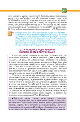 47
своєї Беатріче (Леся Українка). 8. Вузенька стежечка щезала
часом серед кам’яної пустелі або ховалась під виступом скелі
(М. Коцюбинський). 9. Чи метеор враз висвітив вікно, чи, може,
то меткий листок багряний (В. Грипас). 10. Я принесу тобі свою
надію, а подарую смуток і біду (В. Симоненко). 11. Не важко
бути знаменитим, а тільки важко стати ним (П. Сингаївський).
12. Діла добрих обновляться, діла злих загинуть (Т. Шевченко).
60. Посперечалися двоє учнів. Один доводив, що речення «Диплом –
свідчення не лише глибоких професійних знань, а й високої
громадянськості, політичної зрілості фахівця» – складне
складносурядне, бо в ньому є сурядний сполучник. Інший заперечу-
вав, мотивуючи це тим, що в складносурядному реченні має бути дві
граматичні основи. І тому це речення не складносурядне, а просте
ускладнене (з однорідними додатками). Хто ж із них має рацію і чому?
§ 7. СКЛАДНОСУРЯДНІ РЕЧЕННЯ
З ЄДНАЛЬНИМИ СПОЛУЧНИКАМИ
Складносурядні речення, їх частини з’єднують такі єд-
нальні сполучники: і, й, та (в значенні і), та й, та ще (й),
і... і, ні... ні, ані... ані. Наприклад: Голубіє небо в вишині,
і сонце сяє в ньому променисте (М. Бакай). Хата біліє між
зеленими тополями, та блищать ясні віконця (Марко Вов-
чок). Літо йде полями і гаями, і вітер віє, і цвіте блакить
(М. Рильський). А Прометей приніс вогню людині – й багато
що змінилося у світі (В. Бровченко). Ні повітря не ворухнеть-
ся, ні пташка не защебече (М. Коцюбинський).
Речення з єднальними сполучниками найчастіше по-
відомляють про дві чи більше подій, які відбуваються од-
ночасно. Наприклад, відношення одночасності передає
таке речення з єднальним сполучником: Дорога снується,
і стежечка в’ється (В. Швець). У деяких складносурядних
реченнях з єднальними сполучниками виражається часова
послідовність подій (події відбуваються послідовно, одна
за одною), як-от: Прилинув вітер, і в тісній хатині він про
весняну волю заспівав. Може, квіти зійдeть – і настане ще
й для мене весела весна (Леся Українка).
♦ У складносурядних реченнях з єднальними сполучника-
ми можуть виражатися також умовно-наслідкові та причино-
во-наслідкові відношення, тобто подібні до складнопідрядних
речень. Порівн.: Не з початку, а з фіналу почни, і початок
розкриється, наче долоня (Б. Олійник). Співвідносне з цим ре-
ченням складнопідрядне умови: Якщо почнеш не з початку,
 