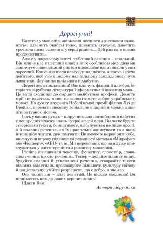 Дорогі учні!
Багато є у мові слів, які можна поєднати з дієсловом «дзве-
нить»: дзвенить (чийсь) голос, дзвенить струмок, дзвенить
урочиста пісня, дзвенить у серці радість... Цей ряд слів можна
продовжувати...
Але є у людському житті особливий дзвоник – шкільний.
Він кличе нас у перший клас; з його особливою мелодією ми
закінчуємо навчальний рік; він проводжає нас зі школи у світ
дорослий. Когось аж після класу одинадцятого, а когось і після
дев’ятого, щоб уже в іншому навчальному закладі знову чути
дзвоники. Звучання шкільного незабутнє.
Дорогі дев’ятикласники! Вас кличуть фізика й алгебра, іс-
торія та зарубіжна література, інформатика й іноземна мова...
Це ваші сходинки до омріяної майбутньої професії. Досягти
мрії не вдасться, якщо не володітимете добре українською
мовою. На думку лауреата Нобелівської премії фізика Луї де
Бройля, передати людству геніальне відкриття можна лише
літературною мовою.
І ось у ваших руках – підручник для поглиблення набутих
у попередніх класах знань з української мови. Ви легко будете
створювати тексти, бо знатимете, як будуються не лише прості,
а й складні речення, як їх правильно записувати та з якою
інтонацією читати, декламувати. Ви зможете перевірити себе,
виконуючи вправу підвищеної складності методом «Мікрофон»
або «Конверт», «АБВ» та ін. Ми переконані, що вам дуже при-
служаться у житті тренінги з розвитку мовлення.
Раніше ви вивчали лексику, фонетику, словотвір, слово-
сполучення, просте речення... Тепер – долайте планку вищу:
будуйте складні й ускладнені речення, створюйте тексти
відомих вам стилів, продовжуйте пізнавати культуру світову
й національну, умійте розрізняти, що є добро, а що зло.
Ось такий він – клас дев’ятий. Це висока сходинка! Ви
підніметесь нею до нових вершин знань!
Щасти Вам!
Автори підручника
 