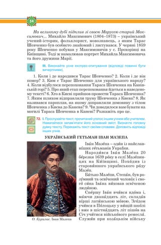 54
На великому дубі підплив зі своєю Марусею старий Мак-
симович... Михайло Максимович (1804–1873) – український
учений-історик, фольклорист, мовознавець, з яким Тарас
Шевченко був особисто знайомий і листувався. У червні 1859
року Шевченко побував у Максимовичів у с. Прохорівці на
Київщині. Тоді ж намалював портрет Михайла Максимовича
та його дружини Марії.
ІІІ. Виконайте усне експрес-опитування (відповіді повинні бути
вичерпними).
1. Коли і де народився Тарас Шевченко? 2. Коли і де він
помер? 3. Ким є Тарас Шевченко для українського народу?
4. Коли відбулося перепоховання Тараса Шевченка на Канів-
ській горі? 5. Про який етап перепоховання йдеться в наведено-
му тексті? 6. Хто в Києві прийшов провести Тараса Шевченка?
7. Яким шляхом відправляли труну Шевченка з Києва? 8. Як
називався пароплав, на якому доправляли домовину з тілом
Шевченка з Києва до Канева? 9. Чи доводилося вам бувати на
могилі Тараса Шевченка в Каневі? Розкажіть про це.
72. І. Прослухайте текст, прочитаний уголос іншим учнем або учителем.
Намагайтеся запам’ятати його основний зміст. Визначте головну
думку тексту. Перекажіть текст своїми словами. Доповніть відповіді
інших учнів.
УКРАЇНСЬКИЙ ГЕТЬМАН ІВАН МАЗЕПА
Івfн Мазtпа – одbн із найслав-
нsших гtтьманів Украyни.
Народbвся Івfн Мазtпа 20
бtрезня 1639 рjку в селs Мазtпин-
цях на Кbївщині. Похjдив із
старовbнного украyнського рjду
Мазtп.
Бfтько Мазtпи, Степfн, був ро-
зeмний та освsчений чоловsк і сво-
гj сbна Івfна вbховав освsченою
людbною.
Спtршу Івfн вчbвся вдjма і,
мfючи дванfдцять літ, складfв
вsрші латbнською мjвою. Згjдом
учbвся в Пjлоцьку у вbщій шкjлі
і вже в шістнfдцять літ пішjв на
Січ учbтися військjвого ремеслf.
Служbв при козfцькім вsйськуО. Курилас. Іван Мазепа
 