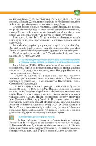 55
за Хмельнbцького. За хорjбрість і рjзум полюбbли йогj всі
козакb, а Богдfн Хмельнbцький рfдив йогj бfтькові послfти
Івfна ще продjвжувати навчfння за кордjном.
Згjдом козакb вbбрали гtтьманом Івfна Мазtпу. По-пtрше,
томe, що Мазtпа був тодs найбsльш освsченим між старшbною,
а по-дрeге, всі знfли, що хоч він із царtм живt в прbязні, але
пjнад усt лuбить Украyну, то й бeде їй вsрно служbти.
І не помилbлися. Івfн Мазtпа, стfвши гtтьманом, почfв
щbро дeмати над тим, щоб вbзволити Украyну з-під залtжності
від сусsдів.
Івfн Мазtпа старfвся упорядкувfти край і піднестb освsту.
Він побудувfв багfто шкіл і церкjв влfсним кjштом. Для
Кbївської акадtмії збудувfв новbй будbнок на три пjверхи.
Мазtпа прfгнув до тjго, щоб Украyна булf вsльною дер-
жfвою (За А. Лотоцьким).
ІІ. Прочитайте вдумливо епізоди із життя Івана Мазепи. Використайте
їх у вашому усному переказі, не дослівно, а з власним поясненням.
Іван Мазепа (1639–1709) – український гетьман, видат-
ний політик, борець за незалежність України. Помер Мазепа
3 жовтня 1709 року у молдовському місті Бендери. Похований
у румунському місті Ґалац.
...Богдан Хмельницький радив його батькові послати
Івана ще продовжувати навчання за кордоном... Іван Мазепа
навчався за кордоном – в університетах Німеччини, Італії,
Франції та Нідерландів.
...хоч він із царем живе в приязні... Іван Мазепа був геть-
маном 22 роки – з 1687 до 1709 р. Його гетьманство припало
на час, коли Україна перебувала під владою московських
царів. Проте і в тих умовах він відстоював інтереси рідного
українського народу. Проти російського царату виступив
Іван Мазепа в 1709 році у битві під Полтавою, ставши на бік
шведського короля Карла ХІІ. Для Київської академії Мазепа
збудував новий будинок на три поверхи. У 1701 році колишній
Києво-Могилянський колегіум набув статусу академії. Мазепа
подарував Київській академії бібліотеку і рідкісні зібрання
рукописів, збудував на території академії храм.
ІІІ. Перекладіть речення рідною мовою.
1. Іван Мазепа – один із найславніших гетьманів
України. 2. Він походив із старовинного українського роду.
3. Гетьман Мазепа був високоосвіченою людиною. 4. Він на-
вчався в кращих університетах Європи. 5. Ставши гетьманом,
він прагнув до того, щоб Україна стала вільною державою.
 