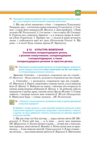 59
77. Пригадайте правила вживання тире у складнопідрядних реченнях і дове-
діть, що ці правила проілюстровані поданими реченнями.
1. Ще два м’ячі закинемо у сітку – і перемога (З розмови).
Тиждень-два – і остаточна наша перемога (З часопису). 3. Гля-
нув – і серце його завмерло (В. Малик). 4. Дощ пройшов – і Київ
зеленіє (М. Рильський). 5. І от весна – і все в цвіту (В. Сосюра).
6. Співало все, сміялося, бриніло – а я лежала хвора й саміт-
ня (Леся Українка). 7. Прийде час – і вільні й рівні встануть
люди, і здійсняться мрії всі ураз (Олександр Олесь). 8. Ще
день – і в поле! Буде славна праця (Р. Братунь).
§ 12. КУЛЬТУРА МОВЛЕННЯ
Синоніміка складносурядних речень
з різними сполучниками, складносурядних
і складнопідрядних, а також
складносурядного речення та простих речень
78. Перетворіть складносурядні речення на складнопідрядні, використо-
вуючи підрядні сполучники коли; після того, як; бо; хоч; якщо та
ін. Складнопідрядні речення запишіть.
Зразок: Спитайте – і розкажуть старожили про вік старий...
(Т. Масенко). – Якщо спитаєте, розкажуть старожили про вік старий.
1. Спитайте – і розкажуть старожили про вік старий...
(Т. Масенко). 2. Бився з ворогами у самому пеклі, і кулі минали
його (І. Цюпа). 3. Вийшли на ґанок, і місячна ніч огорнула їх
своїми довірливими обіймами (І. Цюпа). 4. За роботою забула
підкинути у грубку дров, і вогонь погас (Ірина Вільде). 5. Сонце
зайшло, і надворі почало вже темніти (І. Нечуй-Левицький).
6. Минулася буря – і сонце засяяло... (М. Рильський).
79. І. Запишіть у зошити речення, вставляючи замість крапок відповідний
сполучник сурядності.
ІІ. Виберіть чотири речення, у яких можливе вживання декількох різних
сполучників сурядності (єднальних, розділових, протиставних), і впишіть
у дужках на місці вибраного спочатку сполучника усі можливі варіанти
сполучних засобів.
1. Ще рік тому тут був пустир, ... зараз квітне місто (М. Ше-
ремет). 2. Росте мій дім, ... я із ним, ... росте моя держава
(М. Шеремет). 3. Багато бачив я країв, ... отчий дім з тополею,
мов зіронька, мені світив (І. Нехода). 4. Потім пісня нам та прис-
нилась, ... її ми співали знов (К. Герасименко). 5. В яру ставки –
як свічада, ... над ними вишні цвітуть (І. Вирган). 6. Мистецтва
 