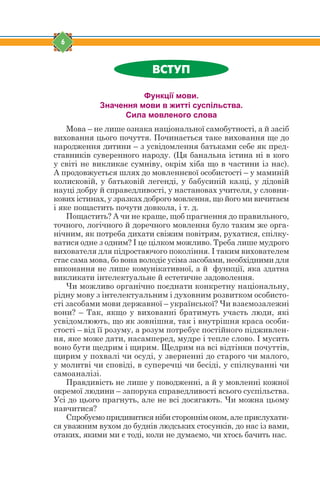 6
ÂÑÒÓÏ
Функції мови.
Значення мови в житті суспільства.
Сила мовленого слова
Мова – не лише ознака національної самобутності, а й засіб
виховання цього почуття. Починається таке виховання ще до
народження дитини – з усвідомлення батьками себе як пред-
ставників суверенного народу. (Ця банальна істина ні в кого
у світі не викликає сумніву, окрім хіба що в частини із нас).
А продовжується шлях до мовленнєвої особистості – у маминій
колисковій, у батьковій легенді, у бабусиній казці, у дідовій
науці добру й справедливості, у настановах учителя, у словни-
кових істинах, у зразках доброго мовлення, що його ми вичитаєм
і яке пощастить почути довкола, і т. д.
Пощастить? А чи не краще, щоб прагнення до правильного,
точного, логічного й доречного мовлення було таким же орга-
нічним, як потреба дихати свіжим повітрям, рухатися, спілку-
ватися одне з одним? І це цілком можливо. Треба лише мудрого
вихователя для підростаючого покоління. І таким вихователем
стає сама мова, бо вона володіє усіма засобами, необхідними для
виконання не лише комунікативної, а й функції, яка здатна
викликати інтелектуальне й естетичне задоволення.
Чи можливо органічно поєднати конкретну національну,
рідну мову з інтелектуальним і духовним розвитком особисто-
сті засобами мови державної – української? Чи взаємозалежні
вони? – Так, якщо у вихованні братимуть участь люди, які
усвідомлюють, що як зовнішня, так і внутрішня краса особи-
стості – від її розуму, а розум потребує постійного підживлен-
ня, яке може дати, насамперед, мудре і тепле слово. І мусить
воно бути щедрим і щирим. Щедрим на всі відтінки почуттів,
щирим у похвалі чи осуді, у зверненні до старого чи малого,
у молитві чи сповіді, в суперечці чи бесіді, у спілкуванні чи
самоаналізі.
Правдивість не лише у поводженні, а й у мовленні кожної
окремої людини – запорука справедливості всього суспільства.
Усі до цього прагнуть, але не всі досягають. Чи можна цьому
навчитися?
Спробуємо придивитися ніби стороннім оком, але прислухати-
ся уважним вухом до буднів людських стосунків, до нас із вами,
отаких, якими ми є тоді, коли не думаємо, чи хтось бачить нас.
 