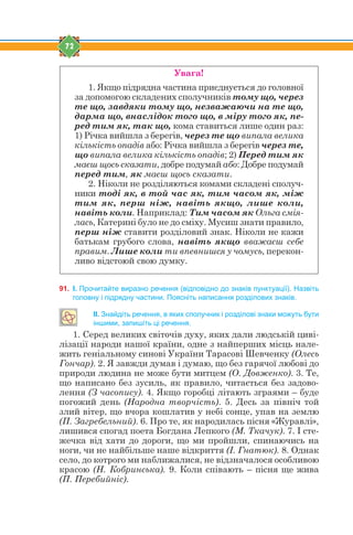 72
Увага!
1. Якщо підрядна частина приєднується до головної
за допомогою складених сполучників тому що, через
те що, завдяки тому що, незважаючи на те що,
дарма що, внаслідок того що, в міру того як, пе-
ред тим як, так що, кома ставиться лише один раз:
1) Річка вийшла з берегів, через те що випала велика
кількість опадів або: Річка вийшла з берегів через те,
що випала велика кількість опадів; 2) Перед тим як
маєш щось сказати, добре подумай або: Добре подумай
перед тим, як маєш щось сказати.
2. Ніколи не розділяються комами складені сполуч-
ники тоді як, в той час як, тим часом як, між
тим як, перш ніж, навіть якщо, лише коли,
навіть коли. Наприклад: Тим часом як Ольга смія-
лась, Катерині було не до сміху. Мусиш знати правило,
перш ніж ставити розділовий знак. Ніколи не кажи
батькам грубого слова, навіть якщо вважаєш себе
правим. Лише коли ти впевнишся у чомусь, перекон-
ливо відстоюй свою думку.
91. І. Прочитайте виразно речення (відповідно до знаків пунктуації). Назвіть
головну і підрядну частини. Поясніть написання розділових знаків.
ІІ. Знайдіть речення, в яких сполучник і розділові знаки можуть бути
іншими, запишіть ці речення.
1. Серед великих світочів духу, яких дали людській циві-
лізації народи нашої країни, одне з найперших місць нале-
жить геніальному синові України Тарасові Шевченку (Олесь
Гончар). 2. Я завжди думав і думаю, що без гарячої любові до
природи людина не може бути митцем (О. Довженко). 3. Те,
що написано без зусиль, як правило, читається без задово-
лення (З часопису). 4. Якщо горобці літають зграями – буде
погожий день (Народна творчість). 5. Десь за північ той
злий вітер, що вчора кошлатив у небі сонце, упав на землю
(П. Загребельний). 6. Про те, як народилась пісня «Журавлі»,
лишився спогад поета Богдана Лепкого (М. Ткачук). 7. І сте-
жечка від хати до дороги, що ми пройшли, спинаючись на
ноги, чи не найбільше наше відкриття (І. Гнатюк). 8. Однак
село, до котрого ми наближалися, не відзначалося особливою
красою (Н. Кобринська). 9. Коли співають – пісня ще жива
(П. Перебийніс).
 