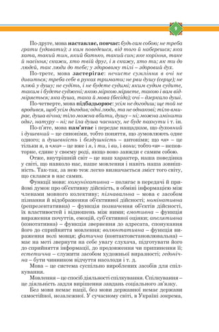 9
По-друге, мова наставляє, повчає: будь сам собою; не треба
грати (удавати); з ким поведешся, від того й наберешся; яка
хата, такий тин, який батько, такий син; яке коріння, таке
й насіння; скажи, хто твій друг, і я скажу, хто ти; як ти до
людей, так люди до тебе; у здоровому тілі – здоровий дух.
По-третє, мова застерігає: нечисте сумління в очі не
дивиться; треба себе в руках тримати; не рви душу (серце); не
плюй у душу; не судіть, і не будете судимі; яким судом судите,
таким і будете суджені; якою міркою міряєте, такою і вам від-
міряється; яка душа, така й мова (бесіда); очі – дзеркало душі.
По-четверте, мова підбадьорює: усім не догодиш; ще той не
вродився, щоб усім догодив; одні люди, та не однакові; тіло вми-
рає, душа вічна; тіло можна вбити, душу – ні; можна змінити
одяг, натуру – ні; не їла душа часнику, не буде пахнути і т. ін.
По-п’яте, мова пам’ятає і передає нащадкам, що духовний
і душевний – це синоніми, тобто поняття, що зумовлюють одне
одного; а душевність і бездушність – антоніми; що «я» – це
тільки я, а «ми» – це вже і я, і ти, і ви, і вони; тобто «я» – непов-
торне, єдине у своєму роді, якщо воно завжди є самим собою.
Отже, внутрішній світ – це наш характер, наша поведінка
у світі, що навколо нас, наше мовлення і навіть наша зовніш-
ність. Так-так, за нею теж легко визначається зміст того світу,
що склався в нас самих.
Функції мови: комунікативна – полягає в передачі й при-
йомі думок про об’єктивну дійсність, в обміні інформацією між
членами мовного колективу; пізнавальна – мова є засобом
пізнання й відображення об’єктивної дійсності; номінативна
(репрезентативна) – функція позначення об’єктів дійсності,
їх властивостей і відношень між ними; емотивна – функція
вираження почуттів, емоцій, суб’єктивної оцінки; апелятивна
(конотативна) – функція звернення до адресата, спонукання
його до сприйняття мовлення; волюнтативна – функція ви-
раження волі мовця; фатична (контактовстановлювальна) –
має на меті звернути на себе увагу слухача, підготувати його
до сприйняття інформації, до продовження чи припинення її;
естетична – служити засобом художньої виразності; гедоніч-
на – бути чинником відчуття насолоди і т. д.
Мова – це система суспільно вироблених засобів для спіл-
кування.
Мовлення – це спосіб діяльності спілкування. Спілкування –
це діяльність задля вирішення завдань соціального зв’язку.
Без мови немає нації, без мови державної немає держави
самостійної, незалежної. У сучасному світі, в Україні зокрема,
 