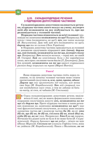 98
§ 25. СКЛАДНОПІДРЯДНЕ РЕЧЕННЯ
З ПІДРЯДНОЮ ДОПУСТОВОЮ ЧАСТИНОЮ
Складнопідрядним допустовим називається речен-
ня, підрядна частина якого вказує на умову, всупереч
якій або незважаючи на яку відбувається те, про що
розповідається у головній частині.
Підрядна частина відноситься до всієї головної і від-
повідає на запитання незважаючи на що? Наприклад: Ніч
тепла і тиха (незважаючи на що?), хоч уже пахне вологою
(В. Василевська). Даю тобі цей меч (незважаючи на що?),
дарма що ти не сильна (Леся Українка).
 Підрядна допустова частина приєднується до головної
за допомогою сполучників підрядності хоч (хоча), дарма
що, хай (нехай), незважаючи на те що, всупереч тому
що. Наприклад: Хоч посивіло волосся, – серце моє, не сивій
(В. Сосюра). Хай ми хлоп’ятами були у дні народження
епохи, ми в крок з великим часом йшли (Л. Дмитерко). День
був душний, незважаючи на те що краплі учорашнього
рясного дощу іскрились на траві (Марко Вовчок).
Увага!
Якщо підрядна допустова частина стоїть перед го-
ловною, то на початку головної частини може стояти
протиставний сполучник а, але, зате, проте, однак:
Дарма що сніг хрумкотить під ногами, але весна
своє бере (М. Коцюбинський). Хоч мій старший син
аж кандидатом наук став, а теж не забуває ні бать-
ка-матір, ні степ, ні чабанів (М. Стельмах).
 Серед складнопідрядних допустових речень виділя-
ються й такі, які не мають формального показника –
підрядних сполучників допусту хоч, незважаючи на те
що або дарма що. Проте підрядна частина в таких речен-
нях відповідає на запитання незважаючи на що? і має
такі фразеологізовані сполучення, до складу яких входить
заперечна частка не і подекуди частка би (б), як-от: хто
(б) не, що (б) не, де (б) не, скільки (б) не, який (би) не,
куди (б) не, як не і под. Наприклад: Хто б що не говорив,
Вітчизни без рідної хати не було й не може бути (В. Скура-
тівський). Кирило Іванович що не робив – нічого не вдіє
(Панас Мирний). Скільки не кликали Гафійку їсти, вона
не увійшла (М. Коцюбинський). Павло з Маланкою, як не
 