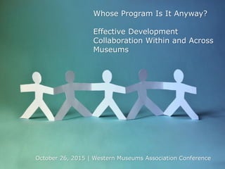 Whose Program Is It Anyway?
Effective Development
Collaboration Within and Across
Museums
October 26, 2015 | Western Museums Association Conference
 