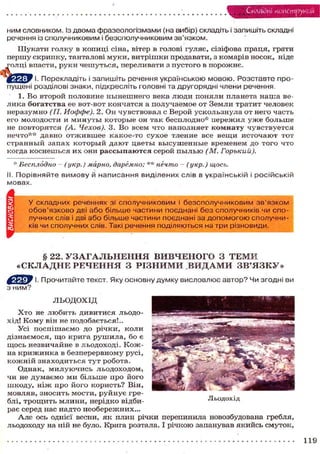 Складні конструкції
ним словником. Із двома фразеологізмами (на вибір) складіть і запишіть складні
речення із сполучниковим і безсполучниковим зв'язком.
Шукати голку в копиці сіна, вітер в голові гуляє, сізіфова праця, грати
першу скрипку, танталові муки, витрішки продавати, з комарів носок, ніде
голці впасти, руки чешуться, переливати з пустого в порожнє.
Перекладіть і запишіть речення українською мовою. Розставте про-
пущені розділові знаки, підкресліть головні та другорядні члени речення.
1. Во второй половине нынешнего века люди поняли планета наша ве-
лика богатства ее вот-вот кончатся а получаемое от Земли тратит человек
неразумно (П. Иоффе). 2. Он чувствовал с Верой ускользнула от него часть
его молодости и минуты которые он так бесплодно* пережил уже больше
не повторятся (А. Чехов). 3. Во всем что наполняет комнату чувствуется
нечто** давно отжившее какое-то сухое тление все вещи источают тот
странный запах который дают цветы высушенные временем до того что
когда коснешься их они рассыпаются серой пылью (М. Горький).
* Бесплодно — (укр.) марно, даремно; ** нечто — (укр.) щось.
І. Порівняйте вимову й написання виділених слів в українській і російській
мовах.
У складних реченнях зі сполучниковим і безсполучниковим зв'язком
обов'язково дві або більше частини поєднані без сполучників чи спо-
лучних слів і дві або більше частини поєднані за допомогою сполучни-
ків чи сполучних слів. Такі речення поділяються на три різновиди.
§ 22. УЗАГАЛЬНЕННЯ ВИВЧЕНОГО З ТЕМИ
«СКЛАДНЕ РЕЧЕННЯ З РІЗНИМИ ВИДАМИ ЗВ'ЯЗКУ»
І. Прочитайте текст. Яку основну думку висловлює автор? Чи згодні ви
з ним?
ЛЬОДОХІД
Х т о не любить дивитися льодо-
хід! Кому він не подобається!..
Усі поспішаємо до річки, коли
дізнаємося, що крига рушила, бо є
щось незвичайне в льодоході. Кож-
на крижинка в безперервному русі,
кожній знаходиться тут робота.
Однак, милуючись льодоходом*
чи не думаємо ми більше про його
шкоду, ніж про його користь? Він,
мовляв, зносить мости, руйнує гре-
блі, трощить млини, нерідко відби- Льодохід
рає серед нас надто необережних...
Але ось однієї весни, як плин річки перепинила новозбудована гребля,
льодоходу на ній не було. Крига розтала. І річкою запанував якийсь смуток,
119
 