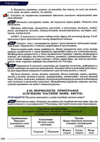 "Повторения
2. Назовсім, нанівець, наново, до вподоби, без смаку, по суті, на самоті,
у сто крат, на диво, доволі, по правді.
^ f t l l . З'ясуйте за тлумачним словником лексичне значення незрозумілих вам
прислівників.
Випишіть послідовно слова, які пишуться через дефіс. Поясніть їхнє
написання.
Що/дня, аби/куди, зроду/віку, рік/у/рік, з усіх/усюд, на/жаль, повік/
віків, на/вздогін, в/голос, кінець/кінцем, всього/на/всього, по/черзі, ані/
трохи, казна/коли.
К Л Ю Ч . У виписаних словах підкресліть другу від початку букву. З під-
креслених букв прочитаєте назву природного явища.
^ Я Ї ^ У Спишіть текст, розкриваючи дужки і розставляючи пропущені розді-
лові знаки. Підкресліть і поясніть орфограми й пунктограми.
Благослове(н,нн)а т и ш а на(в)круги. Л и ш е зашерхоче десь суха зелена
ящірка пробігаючи у траві бризнуть в(різно)біч (з)під ніг коники(ковалі).
Жайворонки дзюркочуть у тиші проймаючи її (в)верх і (в)низ, (не)видимі в
повітрі, як струмки, щ о течуть і течуть, розмаїті, (джерельно)дзвінкі. Зда-
ється співає на(в)коло саме повітря, співає мар(е,и)во, щ о вже ( з а х о п л ю -
ється, тече, струмує де(не)де над ковилою (О. Гончар).
Пподовжте й запишіть розповідь за поданим початком, добираючи з
дужок необхідні за змістом прислівники. Використайте в розповіді прислівни-
ки для підсилення виразності мовлення і для зв'язку речень у тексті.
Це було (зимою, літом, восени, навесні). Якось (увечері, вдень, вранці,
вночі) з вулиці долинув (дуже, надзвичайно, незвичайно, трохи) дивний
звук. Я (тихо, повільно, швидко, боязко) підійшов(ла) до вікна й побачив(ла)
там чоловіка у великому капелюсі. Незнайомець (радісно, вороже, весело,
сумно) подивився на мене і помахав рукою...
§ 33. МОРФОЛОГІЯ. ОРФОГРАФІЯ
(СЛУЖБОВІ ЧАСТИНИ МОВИ. ВИГУК)
ПРИГАДАЙТЕ! Яку роль виконують у мові службові частини мови?
у Ц г У Розгляньте схему. Розкажіть за схемою про службові частини мови. Що між
ними спільного, а що відмінного? Розповідь ілюструйте власними прикладами.
Службові частини м о в и
(не мають лексичного значення, не змінюються,
не бувають членами речення)
Прийменник
Виражає
залежність м і ж
словами
Сполучник
Зв'язує слова
і речення
Частка
Надає відтінків значення,
утворює словоформи
і слова
Сурядні Підрядні
Формо- Слово- Мода-
творчі творчі льні
164
 