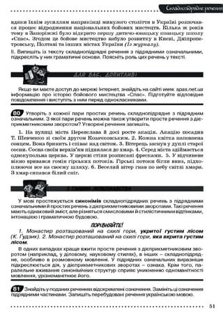 Складного) рядне речення
вдяки їхнім зусиллям наприкінці минулого століття в Україні розпочав-
ся процес відродження національних бойових мистецтв. Кілька ж років
тому в Запоріжжі було відкрито першу дитячо-юнацьку козацьку школу
«Спас». Згодом це бойове мистецтво набуло розвитку в Києві, Дніпропе-
тровську, Полтаві та інших містах України (Із журналу).
II. Випишіть із тексту складнопідрядні речення з підрядними означальними,
підкресліть у них граматичні основи. Поясніть роль цих речень у тексті.
Якщо ви маєте доступ до мережі Інтернет, знайдіть на сайті www.spas.net.ua
інформацію про історію бойового мистецтва «Спас». Підготуйте відповідне
повідомлення і виступіть з ним перед однокласниками.
Утворіть з кожної пари простих речень складнопідрядне з підрядним
означальним. З якої пари речень можна також утворити просте речення з діє-
прикметниковим зворотом? Утворені речення запишіть.
1. На вулиці міста Переяслава й досі росте акація. Акацію посадив
Т. Шевченко зі своїм другом Козачковським. 2. Кожна квітка наповнена
сонцем. Вона бринить і співає над світом. 3. Вітерець заснув у дуплі старої
сосни. Сосна своїм верхів'ям піднялася до хмар. 4. Серед міста здіймається
однокупольна церква. У церкві стіни розписані фресками. 5. У відчинене
вікно вривався гомін гірських потоків. Гірські потоки бігли вниз, підхо-
плюючи все на своєму шляху. 6. Веселий вітер гнав по небу світлі хмари.
З хмар сипався білий сніг.
У мові простежується синонімія складнопідрядних речень з підрядними
означальними й простих реченьз дієприкметниковими зворотами. Такі речення
мають однаковий зміст, але різняться смисловими й стилістичними відтінками,
інтонацією і граматичною будовою.
ПОРІВНЯЙТЕ1.
1. Монастир розташований на схилі гори, укритої густим лісом
(К. Ґудзик). 2. Монастир розташований на схилі гори, яка вкрита густим
лісом.
В одних випадках краще вжити просте речення з дієприкметниковим зво-
ротом (наприклад, у діловому, науковому стилях), в інших - складнопідряд-
не, особливо в розмовному мовленні. У підрядних означальних виразніше
підкреслюється дія, у дієприкметникових зворотах - ознака. Крім того, па-
ралельне вживання синонімічних структур сприяє уникненню одноманітності
мовлення, урізноманітнює його.
^ЇД^ Знайдіть у поданих реченнях відокремлені означення. Замініть ці означення
підрядними частинами. Запишіть перебудовані речення українською мовою.
51
 