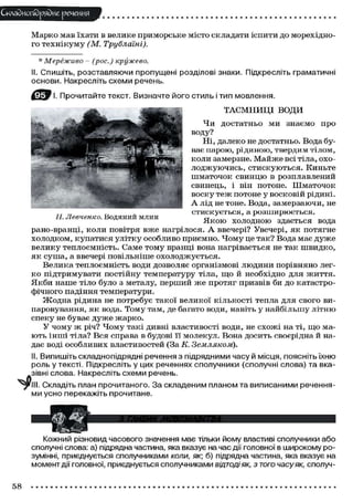 Складного)рядне речення
Марко мав їхати в велике приморське місто складати іспити до морехідно-
го технікуму (М. Трублаіні).
П. Левченко. Водяний млин
* Мереживо - (рос.) кружево.
II. Спишіть, розставляючи пропущені розділові знаки. Підкресліть граматичні
основи. Накресліть схеми речень.
І. Прочитайте текст. Визначте його стиль і тип мовлення.
ТАЄМНИЦІ ВОДИ
Чи достатньо ми знаємо про
воду?
'ШНЯ/В^^Ї/ШЕЗ&ЇЯШЩя, Ні, далеко не достатньо. Вода бу-
М^ЛшЙ^ ває парою, рідиною, твердим тілом,
""* " коли замерзне. Майже всі тіла, охо-
лоджуючись, стискуються. Киньте
шматочок свинцю в розплавлений
свинець, і він потоне. Шматочок
воску теж потоне у восковій рідині.
А лід не тоне. Вода, замерзаючи, не
стискується, а розширюється.
Якою холодною здається вода
рано-вранці, коли повітря вже нагрілося. А ввечері? Увечері, як потягне
холодком, купатися улітку особливо приємно. Чому це так? Вода має дуже
велику теплоємність. Саме тому вранці вона нагрівається не так швидко,
як суша, а ввечері повільніше охолоджується.
Велика теплоємність води дозволяє організмові людини порівняно лег-
ко підтримувати постійну температуру тіла, що й необхідно для ягиття.
Якби наше тіло було з металу, перший же протяг призвів би до катастро-
фічного падіння температури.
Жодна рідина не потребує такої великої кількості тепла для свого ви-
паровування, як вода. Тому там, де багато води, навіть у найбільшу літню
спеку не буває дуже жарко.
У чому ж річ? Чому такі дивні властивості води, не схожі на ті, що ма-
ють інші тіла? Вся справа в будові її молекул. Вона досить своєрідна й на-
дає воді особливих властивостей (За К. Земляком).
II. Випишіть складнопідрядні речення з підрядними часу й місця, поясніть їхню
роль у тексті. Підкресліть у цих реченнях сполучники (сполучні слова) та вка-
зівні слова. Накресліть схеми речень.
. Складіть план прочитаного. За складеним планом та виписаними речення-
ми усно перекажіть прочитане.
Кожний різновид часового значення має тільки йому властиві сполучники або
сполучні слова: а) підрядна частина, яка вказує на час дії головної в широкому ро-
зумінні, приєднується сполучниками коли, як; б) підрядна частина, яка вказує на
момент дії головної, приєднується сполучниками відтоді як, з того часу як, сполуч-
58
 