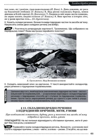 Складного) рядне речення
так само, як і раніше, грав водоспадами (Я. Ваш). 5. День дзвонив, як роса
на блакитній стеблині (Г. Коваль). 6. Над рікою схилилась береза, немов
дівчина в білій сорочці (О. Донченко). 7. Людина в світ зерно нести повинна,
як зерно носить людям колосок (Г. Коваль). 8. Вже вростає в історію літо,
як у рани вростає сіль... (О. Пухонська).
II. Укажіть складні речення. Визначте види підрядних частин та засоби зв'язку.
Накресліть схеми двох складних речень (на вибір).
И ^ У І. Розгляньте репродукцію картини К. Трохименка. Що зображено на
передньому плані? Яким настроєм перейняте полотно?
К. Трохименко. Над Великим шляхом
II. Складіть невеликий опис за картиною. У тексті використайте складнопід-
рядні речення з підрядними порівняльними.
Залежно від того, який відтінокзначення має підрядна частина - якісно-
кількісний чи порівняльний, - розрізняємо відповідно складнопідрядні
речення з підрядними способу дії і ступеня та підрядними порівняль-
ними. Проте часто зарахування речень до одного з цих типів є утруд-
неним через слабку розмежованість їхніх значень.
§ 11. СКЛАДНОПІДРЯДНІ РЕЧЕННЯ
З ПІДРЯДНИМИ ПРИЧИНИ, МЕТИ, УМОВИ
Про особливості семантики, будову, роль у мовленні та засоби зв'язку
підрядних причини, мети, умови
ПРИГАДАЙТЕ! На які питання відповідають обставини причини, мети й умо-
ви? Яка їхня роль у мовленні?
Порівняйте групи складнопідрядних речень. Визначте, у реченнях якої
групи є підрядні причини, у яких - мети, а в яких - умови. З'ясуйте, на що вка-
63
 