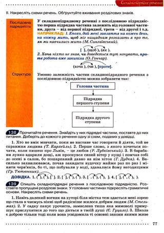 Складного) рядне речення
II. Накресліть схеми речень. Обґрунтуйте вживання розділових знаків.
Послідовна
підрядність
Структура
У складнопідрядному реченні з послідовною підрядніс-
тю перша підрядна частина залежить від головної части-
ни, друга — від першої підрядної, третя - від другої і т.д.
Н АПРИК Л АД: 1. Епохо, дай мені завзяття на кожен день,
на кожну мить, щоб міг нащадкам розказать я про те,
як ми навчились жить (М. Сингаівський).
[ М ш о б М я к ) .
2. Хоча ніхто не знав, чи доведеться тут ночувати, про-
те робота вже закипіла (О. Гончар).
(хоча ), (чи ), [проте].
Умовно залежність частин складнопідрядного речення з
послідовною підрядністю можна зобразити так:
' Прочитайте речення. Знайдіть у них підрядні частини, поставте до них
питання. Доберіть до кожного речення одну зі схем, поданих у довідці.
1. Хто не вміє мовчати, поки не настане час говорити й діяти, той не
справжня людина (Т. КарЛейль). 2. Перше слово, з якого хочеться по-
чати, коли пишеш про Львів, - це любов (Р. Лубківський). 3. В бараба-
ни лунко вдарили дощі, аж проснувся сизий вітер у кущі і помчав собі
до осені в салон, бо пошарпаний давно на нім хітон (Г. Дудка). 4. Ва-
силько захвилювався, почав закидати вудочку майже раз по раз і мі-
няти черв'яків, бо ті, що побували у воді, здавалися йому негодящими
(Гр. Тютюнник).^—^
ДОВІДКА. 1. ( ' м Ч г ]• 2. [ І Т М Л 4 ) . 3. [ С ? ! ? ) , ]. 4. [ І Г ^ С ? ) , )•
Спишіть складнопідрядні речення з послідовною підрядністю. Роз-
ставте пропущені розділові знаки. У головних частинах підкресліть граматичні
основи. Накресліть схеми речень.
1. Навіть далекий вогник на хуторі біля містка теж здається мені зорею
що стала в чиємусь вікні щоб радісніше жилося добрим людям (М. Стель-
мах). 2. У садку панує урочиста, замислена тиша яка мимоволі приму-
шує прислухатися до того що діється в твоїй душі (Є. Гуцало). 3. Школа
є доброю тільки тоді коли вона усвідомила ті основні закони якими живе
77
 