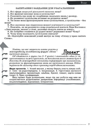 З А П И Т А Н Н Я І З А В Д А Н Н Я ДЛЯ У З А Г А Л Ь Н Е Н Н Я
1. Які сфери людської діяльності охоплює мова?
2. Які функції виконує мова в суспільстві?
3. Розкажіть про мову як скарбницю людських знань і досвіду.
4. Я к розвиток суспільства впливає на розвиток мови?
5. Чи може мова функціонувати поза суспільством, а суспільство — без
мови?
6. Яке значення має піднесення мовної освіченості в суспільстві?
7. Поясніть, як ви розумієте слова української поетеси Ліни Костенко:
« Л и ш народи, явлені у слові, достойно можуть ж и т и на землі».
8. Я к потрібно ставитися до рідної мови? державної мови? Ч о м у ?
9. Ч о м у мову називають суспільним явищем?
10. Підготуйте невеликий усний виступ на тему «Спішу у храм святого
Слова».
Прое/СТ"
Уявіть, що вас запросили взяти участь у
міжнародному молодіжному форумі «Мова -
суспільне явище».
Об'єднайтеся в групи (по 3—7 учнів) і виконайте один із за-
пропонованих нижче проектів, за допомогою якого можна було б
донести до міжнародної спільноти інформацію про виникнення,
розвиток чи функціонування мови як суспільного явища. Підго-
туйтеся до захисту свого проекту перед однокласниками.
ВИДИ проектів. 1. Усний виступ, у якому беруть участь кілька осіб.
2. Теле- чи радіопередача. 3. Інсценізація. 4. Підготовка наочності
(мультимедійна презентація, альбом, буклет, плакат, карта-схема
тощо). 5. Прес-конференція.
Ваш проект буде успішнішим, якщо під час роботи над ним ви
скористаєтеся додатковими джерелами інформації (посібниками,
енциклопедіями, журналами, Інтернетом).
7
 