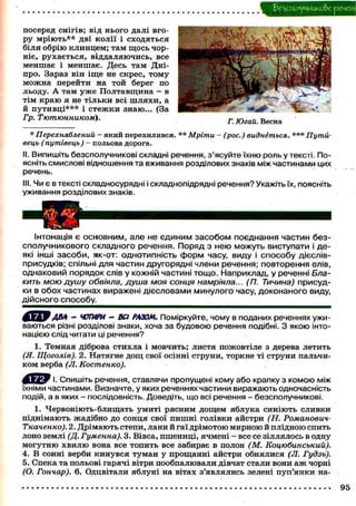 безсполучникове |£>ЄЧЄ№
Інтонація є основним, але не Є Д И Н И М засобом поєднання частин без-
сполучникового складного речення. Поряд з нею можуть виступати і де-
які інші засоби, як-от: однотипність форм часу, виду і способу дієслів-
присудків; спільні для частин другорядні члени речення; повторення елів,
однаковий порядок слів у кожній частині тощо. Наприклад, у реченні Бла-
кить мою душу обвіяла, душа моя сонця намріяла... (П. Тичина) присуд-
ки в обох частинах виражені дієсловами минулого часу, доконаного виду,
дійсного способу.
* Перехняблений - який перехилився. ** Мріти - (рос.) виднеться. *** Путй-
вець (путівець) - польова дорога.
II. Випишіть безсполучникові складні речення, з'ясуйте їхню роль у тексті. По-
ясніть смислові відношення та вживання розділових знаків між частинами цих
речень.
III. Чи є в тексті складносурядні і складнопідрядні речення? Укажіть їх, поясніть
уживання розділових знаків.
посеред снігів; від нього далі вго-
ру мріють** дві колії і сходяться
біля обрію клинцем; там щось чор-
ніє, рухається, віддаляючись, все
меншає і меншає. Десь там Дні-
про. Зараз він іще не скрес, тому
можна перейти на той берег по
льоду. А там уже Полтавщина - в
тім краю я не тільки всі шляхи, а
й путивці*** і стежки знаю... (За
Гр. Тютюнником).
Г. Югай. Весна
ДВА " ЧОТИРИ - ВСІ РАЗОМ. Поміркуйте, чому в поданих реченнях ужи-
ваються різні розділові знаки, хоча за будовою речення подібні. З якою інто-
нацією слід читати ці речення?
1. Темная діброва стихла і мовчить; листя пожовтіле з дерева летить
(Я. Щоголів). 2. Натягне дощ свої осінні струни, торкне ті струни пальчи-
ком верба (Л. Костенко).
Ё Б Е а Р І- Спишіть речення, ставлячи пропущені кому або крапку з комою між
їхніми частинами. Визначте, у яких реченнях частини виражають одночасність
подій, а в яких - послідовність. Доведіть, що всі речення - безсполучникові.
1. Червоніють-блищать умиті рясним дощем яблука синіють сливки
піднімають жадібно до сонця свої пишні голівки айстри (Н. Романович-
Ткаченко). 2. Дрімають степи, лани й гаї дрімотою мирною й плідною спить
лоно землі (Д. Гуменна). 3. Вівса, пшениці, ячмені - все се зіллялось в одну
могутню хвилю вона все топить все забирає в полон (М. Коцюбинський).
4. В сонні верби кинувся туман у прощанні айстри обнялися (Л. Гудзь).
5. Спека та польові гарячі вітри пообпалювали дівчат стали вони аж чорні
(О. Гончар). 6. Одцвітали яблуні на вітах з'являлись зелені пуп'янки на-
95
 