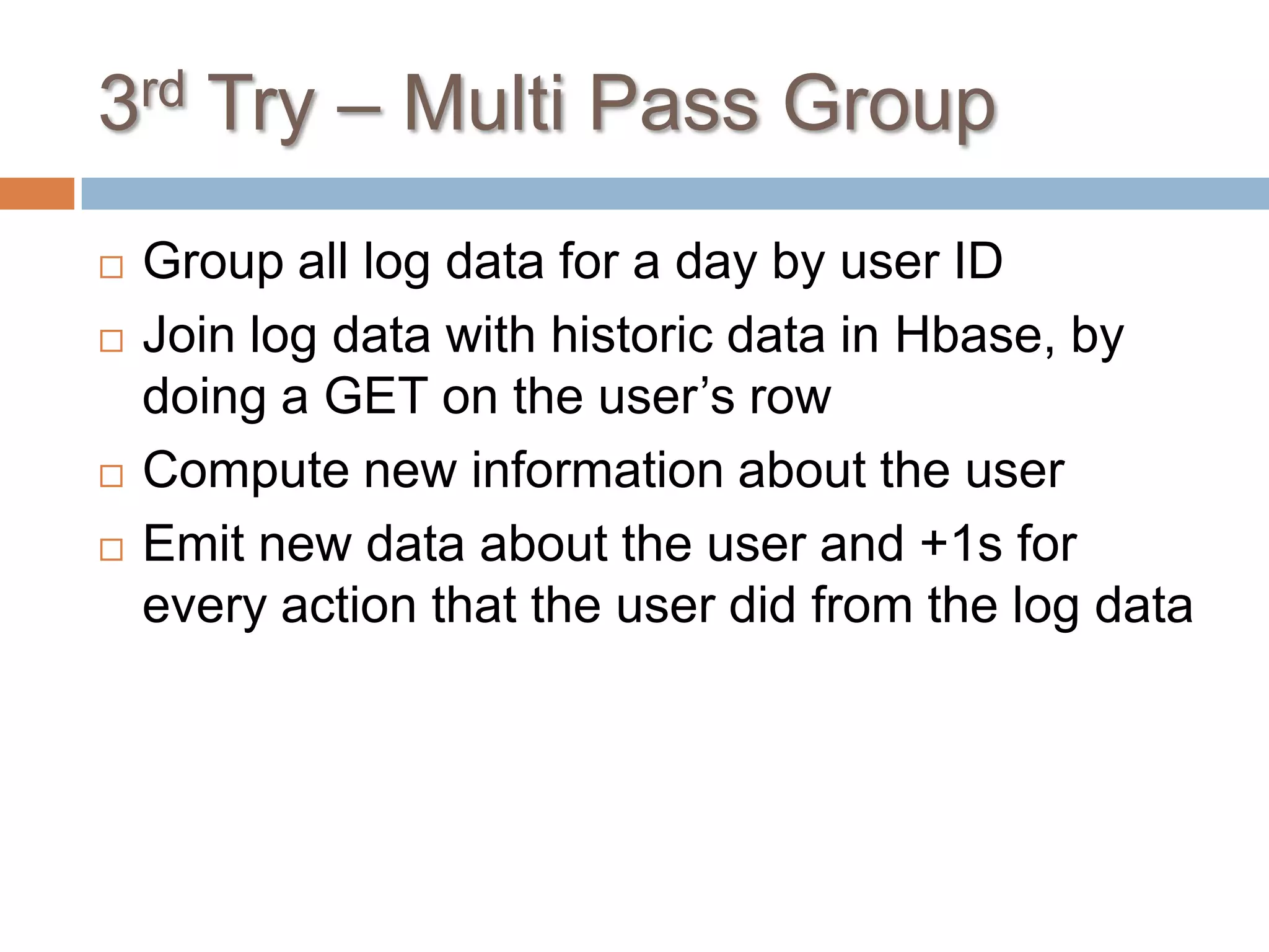 3rd Try – Multi Pass Group
   Group all log data for a day by user ID
   Join log data with historic data in Hbase, by
    doing a GET on the user’s row
   Compute new information about the user
   Emit new data about the user and +1s for
    every action that the user did from the log data
 