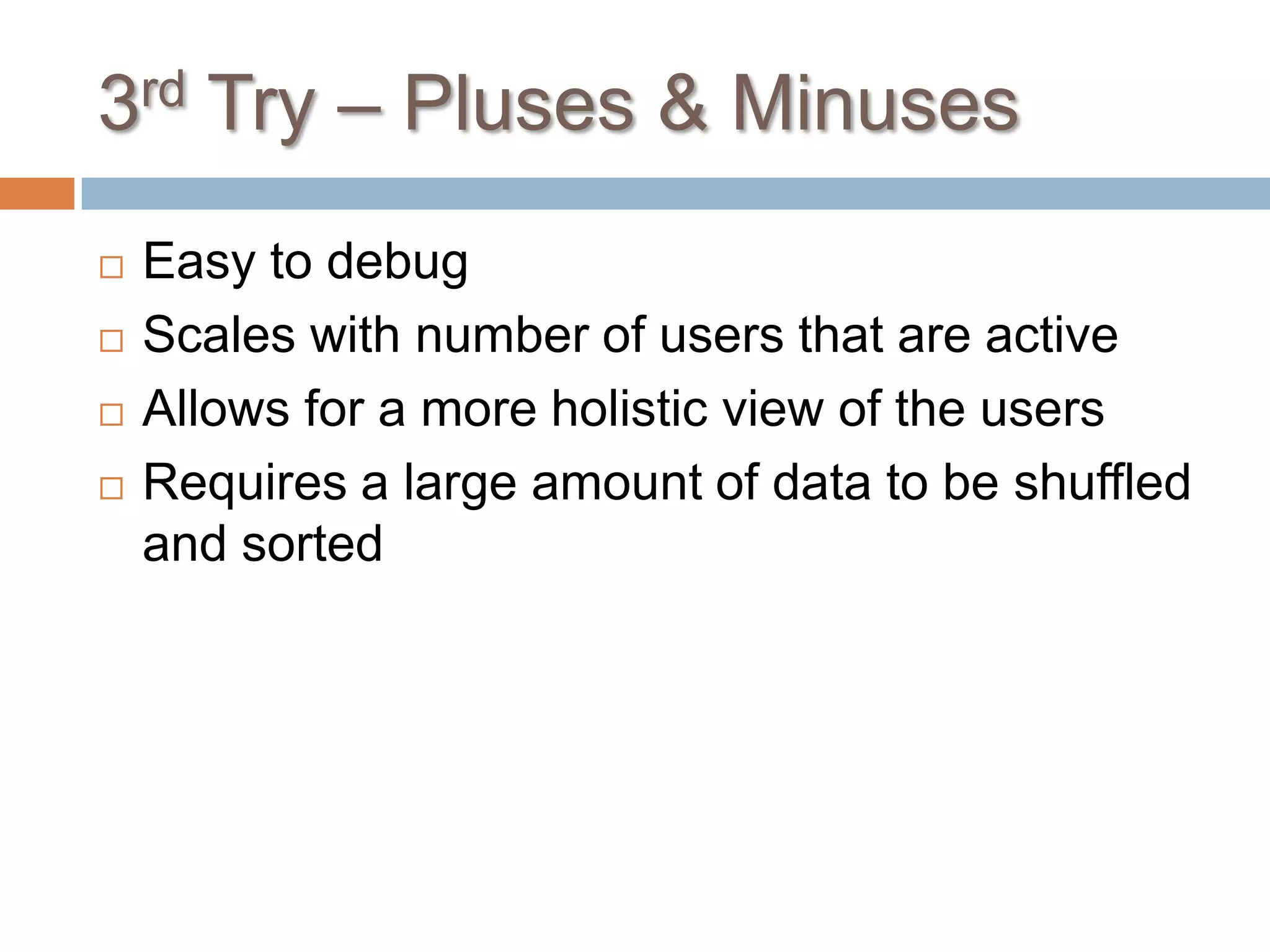 3rd Try – Pluses & Minuses
   Easy to debug
   Scales with number of users that are active
   Allows for a more holistic view of the users
   Requires a large amount of data to be shuffled
    and sorted
 